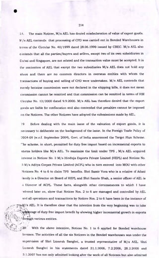 •
214
1.'4. The main Noticee, M/s AEL has denied misdeclaration of value of export goods.
N /s AEL contends that processing of CPD was carried out in Bonded Warehouses in
terms of the Circular No. 40/1999 dated 28.06.1999 issued by CBEC. M/s AEL also
contends that all the parties/buyers and sellers, except two of its own subsidiaries in
Dubai and Singapore, are not related and the transaction value must be accepted. It is
the contention of AEL that except the two subsidiaries M/s AEL does not hold any
share and there are no common directors in overseas entities with whom the
transactions of buying and selling of CPD were undertaken. M/s AEL contends that
merely because commission were not declared in the shipping bills, it does not mean
commission cannot be remitted and that commission can be remitted in terms of RBI
Circular No. 12/2000 dated 9.9.2000. M/s AEL has therefore denied that the export
poods are liable for confiscation and also contended that penalties cannot be imposed
on the Noticees. The other Noticees have adopted the submissions made by AEL.
19 Before dealing with the main issue of the valuation of export goods, it is
necessary to deliberate on the background of the issue. In the Foreign Trade Policy of
'..2004-09 (w.e.f. September 2004), Govt. of India announced the Target Plus Scheme.
'he scheme, in short, permitted for duty free import based on incremental exports to
status holders like M/s AEL. To maximize the limit under TPS , M/s AEL acquired
interest in Noticee No. 2 M/s Hinduja Exports Private Limited (HEPL) and Noticee No.
3 M/s Aditya Corpex Private Limited (ACPL) who in turn entered into MOU with other
Noticees No. 4 to 6 to claim TPS benefits. Shri Samir Vora who is a relative of Adani
!'ainily is a Director on Board of HEPL and Shri Saurin Shah, a senior officer of AEL is
a Director of ACPL. These facts, alongvvith other circumstances to which. I have
-eferred later on, show that Noticee Nos. 2 to 6 are managed and controlled by AEL
and all operations and transactions by Noticee Nos. 2 to 6 have been in the instance of
-
27:zz-Ais AEL. It is therefore clear that the intention from the very beginning was to take
, •
::-----1
/:aali*itage of duty free import benefit by showing higher incremental growth in exports
• tt
rpi.);gh various entities.
•A •
1
.% •
• .1
•••••-
:s • .
• • 20. With the above intention, Noticee No. 1 to 6 applied for Bonded warehouse
licenses. The activities of all the six Noticees in the Bonded warehouses was under the
supervision of Shri Lumesh Sanghvi, a trusted representative of M/s AEL. Shri
Lumesh Sanghvi in his statements dated 31.1.2006, 7.2.2006, 28.2.2006 and
3.1.2007 has not only admitted looking after the work of all Noticees but also admitted
 