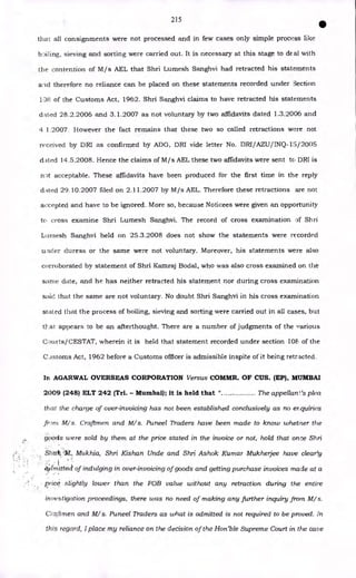 215
•
that all consignments were not processed and in few cases only simple process like
boiling, sieving and sorting were carried out. It is necessary at this stage to de al with
the contention of M/s AEL that Shri Lumesh Sanghvi had retracted his statements
ancl therefore no reliance can be placed on these statements recorded under Section
138 of the Customs Act, 1962. Shri Sanghvi claims to have retracted his statements
dated 28.2.2006 and 3.1.2007 as not voluntary by two affidavits dated 1.3.2006 and
4 1.2007. However the fact remains that these two so called retractions were not
received by DRI as confirmed by ADG, DRI vide letter No. DRI/AZU/INQ-15/2005
dated 14.5.2008. Hence the claims of M/s AEL these two affidavits were sent to DRI is
npt acceptable. These affidavits have been produced for the first time in the reply
dAted 29.10.2007 filed on 2.11.2007 by M/s AEL. Therefore these retractions are not
accepted and have to be ignored. More so, because Noticees were given an opportunity
to cross examine Shri Lumesh Sanghvi. The record of cross examination of Shri
Lumesh Sanghvi held on 25.3.2008 does not show the statements were recorded
under duress or the same were not voluntary. Moreover, his statements were also
corroborated by statement of Shri Kamraj Bodal, who was also cross examined on the
same date, and he has neither retracted his statement nor during cross examination
said that the same are not voluntary. No doubt Shri Sanghvi in his cross examination
stated that the process of boiling, sieving and sorting were carried out in all cases, but
that appears to be an afterthought. There are a number of judgments of the various
Courts/CESTAT, wherein it is held that statement recorded under section 10k, of the
C _istoms Act, 1962 before a Customs officer is admissible inspite of it being retracted.
In AGARWAL OVERSEAS CORPORATION Versus COMMR. OF CUS. (EP), MUMBAI
2009 (248) ELT 242 (Tri. - Mumbai); it is held that " The appellant's plea
that the charge of over-invoicing has not been established conclusively as no erquiries
fr-mi M/s. Craftmen and M/s. Puneel Traders have been made to know whether the
goons were sold by them at the price stated in the invoice or not, hold that once Shri
Sheth4i1_, Mukhia, Shri Kishan Unde and Shri Ashok Kumar Mukherjee have clear!y
. •
0.flmittect of indulging in over-invoicing of goods and getting purchase invoices made at a
price slightly lower than the FOB value without any retraction during the entire
investigation proceedings, there was no need of making any further inquiry from M/s.
Craftmen and M/s. Puneel Traders as what is admitted is not required to be proved. In
this regard, I place my reliance on the decision of the Hon'ble Supreme Court in the case
 