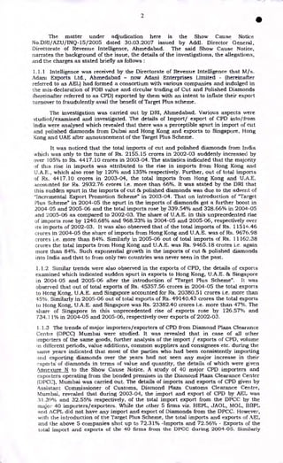 2
•
The matter under adjudication here is the Show Cause Notice
No.DRI/AZU/INQ-15/2005 dated 30.03.2007 issued by Addl. Director General,
Directorate of Revenue Intelligence, Ahmedabad. The said Show Cause Notice,
narrates the background of the issue, the details of the investigations, the allegations,
and the charges as stated briefly as follows :
1.1.1 Intelligence was received by the Directorate of Revenue Intelligence that M/s.
Adam Exports Ltd., Ahmedabad - now Adani Enterprises Limited - (hereinafter
referred to as AEL) had formed a consortium with various companies and indulged in
the mis-declaration of FOB value and circular trading of Cut and Polished Diamonds
(hereinafter referred to as CPD) exported by them with an intent to inflate their export
turnover to fraudulently avail the benefit of Target Plus scheme.
The investigation was carried out by DRI, Ahmedabad. Various aspects were
studied/examined and investigated. The details of Import/ export of CPD into/from
India were analysed which revealed that there was a perceptible spurt in import of cut
and polished diamonds from Dubai and Hong Kong and exports to Singapore, Hong
Kong and UAE after announcement of the Target Plus Scheme.
It was noticed that the total imports of cut and polished diamonds from India
which was only to the tune of Rs. 2155.15 crores in 2002-03 suddenly increased by
over 105% to Rs. 4417.10 crores in 2003-04. The statistics indicated that the majority
of this rise in imports was attributed to the rise in imports from Hong Kong and
U.A.E;., which also rose by 120% and 135% respectively. Further, out of total imports
of Rs. 4417.10 crores in 2003-04, the total imports from Hong Kong and U.A.E.
accounted for Rs. 2932.76 crores i.e. more than 66%. It was stated by the DRI that
this sudden spurt in the imports of cut & polished diamonds was due to the advent of
"Incremental Export Promotion Scheme" in 2003-04. That on introduction of "Target
Plus Scheme" in 2004-05 the spurt in the imports of diamonds got a further boost in
2004 -05 and 2005-06 and the total imports rose by 339.54% and 328.66% in 2004-05
and 2005-06 as compared to 2002-03. The share of U.A.E. in this unprecedented rise
of imports rose by 1240.68% and 968.23% in 2004-05 and 2005-06, respectively over
its imports of 2002-03. It was also observed that of the total imports of Rs. 11514.46
crores in 2004-05 the share of imports from Hong Kong and U.A.E. was of Rs. 9676.98
crores i.e. more than 84%. Similarly in 2005-06 out of total imports of Rs. 11162.38
crores the total imports from Hong Kong and U.A.E. was Rs. 9465.18 crores i.e. again
more than 84%. Such exponential growth in the imports of cut 86 polished diamonds
into India and that to from only two countries was never seen in the past.
1.1.2 Similar trends were also observed in the exports of CPD, the details of exports
examined which indicated sudden spurt in exports to Hong Kong, U.A.E. 86 Singapore
in 2004-05 and 2005-06 after the introduction of "Target Plus Scheme". It was
observed that out of total exports of Rs. 45357.56 crores in 2004-05 the total exports
to Hong Kong, U.A.E. and Singapore accounted for Rs. 20380.51 crores i.e. more than
45%. Similarly in 2005-06 out of total exports of Rs. 49140.43 crores the total exports
to Hong Kong, U.A.E. and Singapore was Rs. 23382.40 crores i.e. more than 47%. The
share of Singapore in this unprecedented rise of exports rose by 126.57% and
734.11% in 2004-05 and 2005-06, respectively over exports of 2002-03.
1.1.3 The trends of major importers/exporters of CPD from Diamond Plaza Clearance
Centre (DPCC) Mumbai were studied. It was revealed that in case of all other
importers of the same goods, further analysis of the import / exports of CPD, volume
n different periods, value additions, common suppliers and consignees etc. during the
same years indicated that most of the parties who had been consistently importing
and exporting diamonds over the years had not seen any major increase in their
‘:.xpoits of diamonds in terms of value and quantity, the details of which were given
Annexure N to the Show Cause Notice. A study of 40 major CPD importers and
exporters operating from the bonded premises in the Diamond Plaza Clearance Center
(DPCC), Mumbai was carried out. The details of imports and exports of CPD given by
Assistant Commissioner of Customs, Diamond Plaza Customs Clearance Centre,
Mumbai, revealed that during 2003-04, the import and export of CPD by AEL was
31.39% and 32.55% respectively, of the total import export from the DPCC by the
major 40 importers/exporters. While the other 5 firms viz. HEPL, JAOL, MOL, BBPL
and ACPL did not have any import and export of Diamonds from the DPCC. However,
with the introduction of the Target Plus Scheme, the total imports and exports of AEL
and the above 5 companies shot up to 72.31% -Imports and 72.56% - Exports of the
total import and exports of the 40 firms from the DPCC during 2004-05. Similarly
 