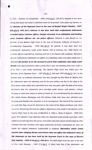 216
of C2E v. Systems & Components - 2004 (165) E.L.T. 136 (S.C.) wherein it has been
c'early laid down that what is admitted need not be proved. I also place my reliance on
the decision of the Supreme Court in the case of Surjeet Singh Chhabra - 1997
(89) E.L.T. 646 (S.C.) wherein it has been held that confessional statements
recorded before Customs officer, though retracted, is an admission and binding
since Customs officers are not police officers. Reliance is also placed on the
decision of the Madras High Court in the case of Assistant Collector of Customs v.
G9vinclasamy Ragupathy - 1998 (98) E.L.T. 50 wherein it has been held that
confessional statements made under Section 108 of Customs Act, 1962 before the
ct .stoms officers regarded as voluntary and not to be viewed with suspicion. Retraction
of such confessional statements not effects its evidentiary value and when confession is
retracted the burden is on the accused to prove that confession was made under
threat and only if accused is able to prove that it was not voluntary then onus shifts to
pr-tve that it was made voluntarily. The Madras High Court has relied upon the
decisions of the Supreme Court - 1997 (89) E.L.T. 646 and 1997 (90) E.L.T. 241. In the
present case, no evidence whatsoever has been brought by Shri Shah M. Mukhia that
the statements were not voluntary and he has just written one line in his reply to the
sh)w cause notice which was submitted more than two years after the date of recording
statements that the statements were recorded under duress and coercion without
bridging out what was nature or extent of threat etc. It is corroborated by the evidence of
Sh-i Ashok Kumar Mukhetjee and Shri Kishan Unde who have also admitted over-
rnvoicing and therefore the retraction is of no consequence. The nature of the statements
'.re such that they cannot be doctored as the name of the Dubai purchaser and other::
car not be dictated by the Customs officers. Reference is also made to the decision of the
:ujarett High Court in the case of Bipinbhai A. Patel v. State of Gujarat - 1998 (101)
E.I. T. 254 wherein it was held that when the document itself provide such facts which
could be proceed only from the person and which were later found corroborated by other
evidence, then late retraction and vague statements of threat, inducement etc. does not
render the original statement inadmissible in evidence. Retraction which comes
months later alleging duress and torture does not effect the evidential value of
the statement as has been held by the Supreme Court in the case of Haroon.
Hctil Abdulla - 1999 (110) E.L.T. 309 (S.C.). The Delhi High Court has also in the case
of Pran Nath Dhawan - 1984 (17) E.L.T. 12 (Del.) held that if the statements are
•
 