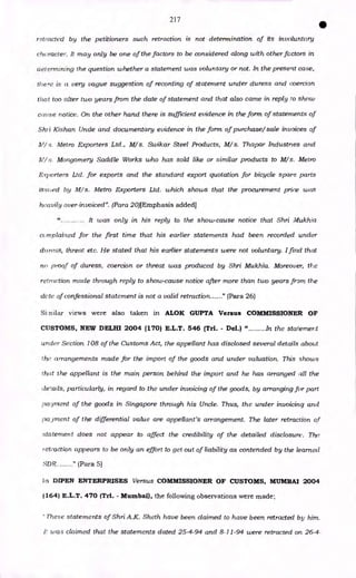 217
•
retracted by the petitioners such retraction is not determination of its involuntary
character. It may only be one of the factors to be considered along with other factors in
determining the question whether a statement was voluntary or not. In the present case,
there is a very vague suggestion of recording of statement under duress and coercion
that too alter two years from the date of statement and that also came in reply to show
cause notice. On the other hand there is sufficient evidence in the form of statements of
Shi i Kishan Unde and documentary evidence in the form of purchase/sale invoices of
11,1/ s. Metro Exporters Ltd., M/ s. Swikar Steel Products, M/s. Thapar Industnes and
N'/ s. Mongomery Saddle Works who has sold like or similar products to M/s. Metro
Exporters Ltd. for exports and the standard export quotation for bicycle spare parts
issued by M/ s. Metro Exporters Ltd. which shows that the procurement price was
heavily over-invoiced". (Para 20)[Emphasis added]
It was only in his reply to the show-cause notice that Shri Mukha
complained for the first time that his earlier statements had been recorded under
duress, threat etc. He stated that his earlier statements were not voluntary. I find that
no proof of duress, coercion or threat was produced by Shri Mukhia. Moreover, the
retraction made through reply to show-cause notice after more than two years from the
dote' of confessional statement is not a valid retraction " (Para 26)
Similar views were also taken in ALOK GUPTA Versus COMMISSIONER OF
CUSTOMS, NEW DELHI 2004 (170) E.L.T. 546 (Tri. - Del.) " In the statement
under Section 108 of the Customs Act, the appellant has disclosed several details about
the arrangements made for the import of the goods and under valuation. This shows
that the appellant is the main person behind the import and he has arranged all the
details, particularly, in regard to the under invoicing of the goods, by arranging for part
payment of the goods in Singapore through his Uncle. Thus, the under invoicing and
pajrnent of the differential value are appellant's arrangement. The later retraction of
statement does not appear to affect the credibility of the detailed disclosure. The
? etradtion appears to be only an effort to get out of liability as contended by the learned
SDR (Para 5)
ln DIPEN ENTERPRISES Versus COMMISSIONER OF CUSTOMS, MUMBAI 2004
(164) E.L.T. 470 (TA. - Mumbai), the following observations were made.,
These statements of Shri A.K. Sheth have been claimed to have been retracted by him.
i! was claimed that the statements dated 25-4-94 and 8-11-94 were retracted on 26-4-
 