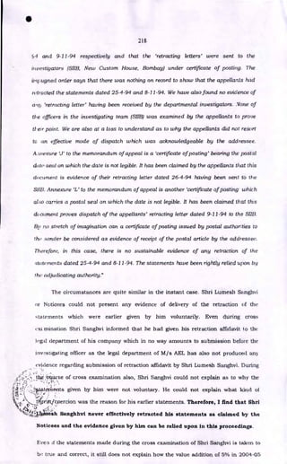 •
218
c,4 and 9-11-94 respectively and that the 'retracting letters' were sent to the
investigators (SIIB, New Custom House, Bombay) under certificate of posting. The
impugiteci order says that there was nothing on record to show that the appellants had
retracted the statements dated 25-4-94 and 8-11-94. We have also found no evidence of
an!' 'retracting letter' having been received by the departmental investigators. None of
the officers in the investigating team (SIIB) was examined by the appellants to prove
their point. We are also at a loss to understand as to why the appellants did not resort
to an effective mode of dispatch which was acknowledgeable by the addressee.
Aitiexure V' to the memorandum of appeal is a 'certificate of posting' bearing the postal
date-seal on which the date is not legible. It has been claimed by the appellants that this
document is evidence of their retracting letter dated 26-4-94 having been sent to the
SHE?. Annexure to the memorandum of appeal is another 'certificate of posting which
also carries a postal seal on which the date is not legible. It has been claimed that this
document proves dispatch of the appellants' retracting letter dated 9-11-94 to the SIM
By no stretch of imagination can a certificate of posting issued by postal authorities to
tl-w sender be considered as evidence of receipt of the postal article by the addressee.
Therefore, in this case, there is no sustainable evidence of any retraction of the
stow merits dated 25-4-94 and 8-11-94. The statements have been rightly relied upon by
the adjudicating authority."
The circumstances are quite similar in the instant case. Shri Lumesh Sanghvi
or Noticees could not present any evidence of delivery of the retraction of the
statements which were earlier given by him voluntarily. Even during cross
ext. mination Shri Sanghvi informed that he had given his retraction affidavit lo the
Ii-gal department of his company which in no way amounts to submission before the
investigating officer as the legal department of M/s AEL has also not produced any
evidence regarding submission of retraction affidavit by Shri Lumesh Sanghvi. During
.• • •
•
•
•
:* 7 .
••• ‘••
--;
tlikeatitoercion was the reason for his earlier statements. Therefore, I find that Shri
Sanghhvi never effectively retracted his statements as claimed by the
Noticees and the evidence given by him can be relied upon in this proceedings.
tb:e:boitrse of cross examination also, Shri Sanghvi could not explain as to why the
toments given by him were not voluntary. He could not explain what kind of
.0 • •
Evea if the statements made during the cross examination of Shri Sanghvi is taken to
be. true and correct, it still does not explain how the value addition of 5% in 2004-05
 