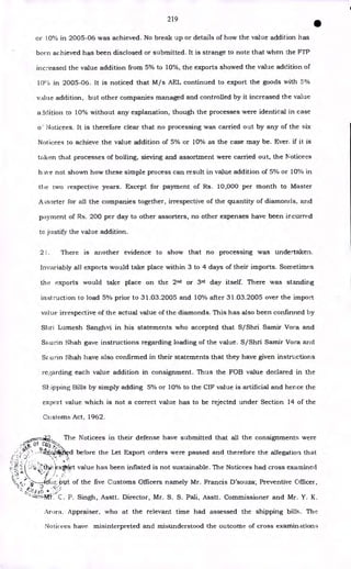 219
•
or 10°/0 in 2005-06 was achieved. No break up or details of how the value addition has
been achieved has been disclosed or submitted. It is strange to note that when the FTP
increased the value addition from 5% to 10%, the exports showed the value addition of
10( 0 in 2005-06. It is noticed that M/s AEL continued to export the goods with 5%
value addition, but other companies managed and controlled by it increased the value
a ldition to 10% without any explanation, though the processes were identical in case
Noticees. It is therefore clear that no processing was carried out by any of the six
Not icees to achieve the value addition of 5% or 10% as the case may be. Ever if it is
taken that processes of boiling, sieving and assortment were carried out, the Noticees
have not shown how these simple process can result in value addition of 5% or 10% in
the two respective years. Except for payment of Rs. 10,000 per month to Master
A,
;sorter for all the companies together, irrespective of the quantity of diamonds, and
payment of Rs. 200 per day to other assorters, no other expenses have been ircurred
to justify the value addition.
21. There is another evidence to show that no processing was undertaken.
Invariably all exports would take place within 3 to 4 days of their imports. Sometimes
the exports would take place on the 2nd or 3rd day itself. There was standing
inst ruction to load 5% prior to 31.03.2005 and 10% after 31.03.2005 over the import
value irrespective of the actual value of the diamonds. This has also been confirmed by
Sltri Lumesh Sanghvi in his statements who accepted that S/Shri Samir Vora and
Saurin Shah gave instructions regarding loading of the value. S/Shri Samir Vora and
SE urin Shah have also confirmed in their statements that they have given instructions
re,?,arding each value addition in consignment. Thus the FOB value declared in the
Slipping Bills by simply adding 5% or 10% to the CIF value is artificial and hence the
export value which is not a correct value has to be rejected under Section 14 of the
Customs Act, 1962.
The Noticees in their defense have submitted that all the consignments were
- •
•.4.- • S4
- i44 d before the Let Export orders were passed and therefore the allegation that
t; k.xt9dirt value has been inflated is not sustainable. The Noticees had cross examined
,
•
•
"-----dtt.tArt. of the five Customs Officers namely Mr. Francis D'souza-, Preventive Officer,
• *
C. P. Singh, Asstt. Director, Mr. S. S. Pali, Asstt. Commissioner and Mr. Y. K.
Arora. Appraiser, who at the relevant time had assessed the shipping bills. The
:a te
„, • ; .
t> •
• •' • •
Noticees have misinterpreted and misunderstood the outcome of cross examinations
 