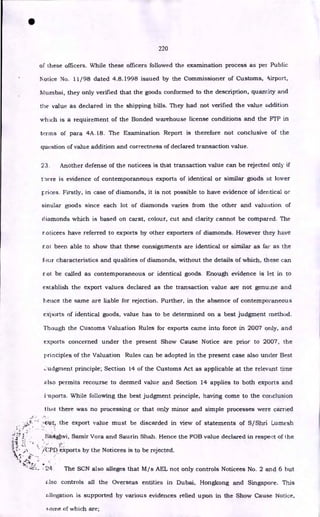 •
220
of these officers. While these officers followed the examination process as per Public
Notice No. 11/98 dated 4.8.1998 issued by the Commissioner of Customs, eiirport,
Murnbai, they only verified that the goods conformed to the description, quantity and
the value as declared in the shipping bills. They had not verified the value addition
winch is a requirement of the Bonded warehouse license conditions and the FTP in
tin-ms of para 4A.18. The Examination Report is therefore not conclusive of the
question of value addition and correctness of declared transaction value.
23. Another defense of the noticees is that transaction value can be rejected only if
tiere is evidence of contemporaneous exports of identical or similar goods at lower
crices. Firstly, in case of diamonds, it is not possible to have evidence of identical or
similar goods since each lot of diamonds varies from the other and valuation of
diamonds which is based on carat, colour, cut and clarity cannot be compared. The
roticees have referred to exports by other exporters of diamonds. However they have
not been able to show that these consignments are identical or similar as far as the
four characteristics and qualities of diamonds, without the details of which, these can
r ot be called as contemporaneous or identical goods. Enough evidence is let in to
establish the export values declared as the transaction value are not genuine and
hence the same are liable for rejection. Further, in the absence of contemporaneous
exports of identical goods, value has to be determined on a best judgment method.
Though the Customs Valuation Rules for exports came into force in 2007 only, and
exports concerned under the present Show Cause Notice are prior to 2007, the
principles of the Valuation Rules can be adopted in the present case also under Best
,_:utigment principle; Section 14 of the Customs Act as applicable at the relevant time
also permits recourse to deemed value and Section 14 applies to both exports and
i -nports. While following the best judgment principle, having come to the conclusion
that there was no processing or that only minor and simple processes were carried
, •
oi !/, Samir Vora and Saurin Shah. Hence the FOB value declared in respect of the
t[
' • '
.t& . iCPD. exports by the Noticees is to be rejected.
tstl •
1..? •
24
zdso controls all the Overseas entities in Dubai, Hongkong and Singapore. This
zillegation is supported by various evidences relied upon in the Show Cause Notice,
.oirie of which are;
,,,taut; the export value must be discarded in view of statements of S/Shri Lumesh
The SCN also alleges that M/s AEL not only controls Noticees No. 2 and 6 but
 