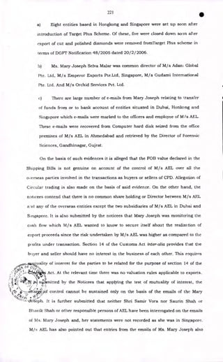 221
•
a) Eight entities based in Hongkong and Singapore were set up soon after
introduction of Target Plus Scheme. Of these, five were closed down soon after
export of cut and polished diamonds were removed fromTarget Plus scheme in
germs of DGFT Notification 48/2005 dated 20/ 2 / 2006.
b) Ms. Mary Joseph Selva Malar was common director of M/s Adam Global
Pte. Ltd, M/s Emperor Exports Pte.Ltd, Singapore, M/s Gudami International
Pte. Ltd. And M/s Orchid Services Pvt. Ltd.
c) There are large number of e-mails from Mary Joseph relating to Transfer
of funds from or to bank account of entities situated in Dubai, Honkong and
Singapore which e-mails were marked to the officers and employee of M/s AEL.
These e-mails were recovered from Computer hard disk seized from the office
premises of M/s AEL in Ahmedabad and retrieved by the Director of Forensic
Sciences, Gandhinagar, Gujrat.
On the basis of such evidences it is alleged that the FOB value declared in the
Shipping Bills is not genuine on account of the control of M/s AEL over all the
overseas parties involved in the transactions as buyers or sellers of CPD. Allegation of
Circular trading is also made on the basis of said evidence. On the other hand, the
noticees contend that there is no common share holding or Director between M/s AFL
a.-id any of the overseas entities except the two subsidiaries of M/s AEL in Dubai and
Singapore. It is also submitted by the noticees that Mary Joseph was monitoring the
cash flow which M/s AEL wanted to know to secure itself about the realization of
export proceeds since the risk undertaken by M/s AEL was higher as compared to the
profits under transaction. Section 14 of the Customs Act inter-alia provides that the
buyer and seller should have no interest in the business of each other. This requires
4.3j
_a3-4
7:"±:
uality of interest for the parties to be related for the purpose of section 14 o
j
~
f the
v, (± F (±
, •
sc? ,5 1
Act. At the relevant time there was no valuation rules applicable to exports.
. I 1
.
.)
*.k1
sid.lx-nitted by the Noticees that applying the test of mutuality of interest, the
0:
u-6)
z)
ertraro:/
/of control cannot be sustained only on the basis of the emails of the Mary
It is further submitted that neither Shri Samir Vora nor Saurin Shah or
Bhavik Shah or other responsible persons of AEL have been interrogated on the emails
of Ms. Mary Joseph and, her statements were not recorded as she was in Singapore.
M/s AEL has also pointed out that entries from the emails of Ms. Mary Joseph also
 