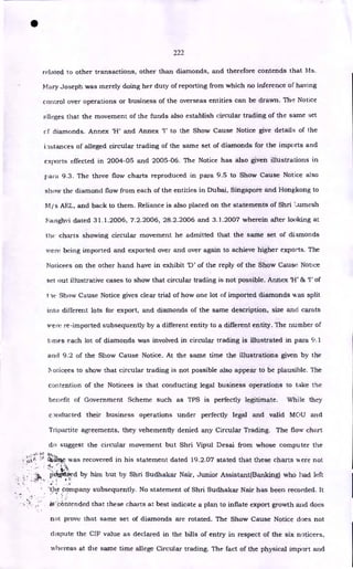 •
222
related to other transactions, other than diamonds, and therefore contends that Ms.
Mary Joseph was merely doing her duty of reporting from which no inference of having
control over operations or business of the overseas entities can be drawn. The Notice
alleges that the movement of the funds also establish circular trading of the same set
cf diamonds. Annex 'H' and Annex 'I' to the Show Cause Notice give details of the
i astances of alleged circular trading of the same set of diamonds for the imports and
exports effected in 2004-05 and 2005-06. The Notice has also given illustrations in
para 9.3. The three flow charts reproduced in para 9.5 to Show Cause Notice &so
show the diamond flow from each of the entities in Dubai, Singapore and Hongkong to
Mjs AEL, and back to them. Reliance is also placed on the statements of Shri umesh
F..;alighvi dated 31.1.2006, 7.2.2006, 28.2.2006 and 3.1.2007 wherein after looking at
the charts showing circular movement he admitted that the same set of diamonds
were being imported and exported over and over again to achieve higher exports. The
Noticees on the other hand have in exhibit 'D' of the reply of the Show Cause Notice
set out illustrative cases to show that circular trading is not possible. Annex 'H' 86T of
t ie Show Cause Notice gives clear trial of how one lot of imported diamonds was split
into different lots for export, and diamonds of the same description, size and carats
were re-imported subsequently by a different entity to a different entity. The number of
times each lot of diamonds was involved in circular trading is illustrated in para 9.1
and 9.2 of the Show Cause Notice. At the same time the illustrations given by the
oticees to show that circular trading is not possible also appear to be plausible. The
contention of the Noticees is that conducting legal business operations to take the
benefit of Government Scheme such as TPS is perfectly legitimate. While they
clnducted their business operations under perfectly legal and valid MOU and
Tripartite agreements, they vehemently denied any Circular Trading. The flow chart
do suggest the circular movement but Shri Vipul Desai from whose computer the
oi.+k Clii.
krte was recovered in his statement dated 19.2.07 stated that these charts IA ere not
• -
pkiggiiied by him but by Shri Sudhakar Nair, Junior Assistant(Banking) who had left
'the company subsequently. No statement of Shri Sudhakar Nair has been recorded. It
itt'cc:intended that these charts at best indicate a plan to inflate export growth and does
not prove that same set of diamonds are rotated. The Show Cause Notice does not
dispute the CIF value as declared in the bills of entry in respect of the six noticees,
whereas at the same time allege Circular trading. The fact of the physical import and
 