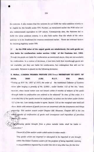 •
224
the noticees. It also means that the noticees do not fulfill the value addition criteria to
be eligible for the benefit under TPS. Further, as mentioned earlier the FOB value are
also redetermined equivalent to CIF values. Consequently also, the Noticees fail to
fulfill the value addition criteria. It is also held earlier that the whole of the value
addition is to be disallowed for reasons mentioned earlier. These are relevant factors
for deciding eligibility under TPS.
2f. As the FOB value of the export goods are misdeclared, the said goods are
also liable for confiscation under section 113(1) of the Customs Act, 1962.
Though the goods are liable for confiscation as mentioned above, they are not available
for confiscation. In a catena of decisions, it has been held that eventhough goods are
not available, yet they are liable for confiscation, but redemption fine will not be
imposable. Reliance is placed on the following decisions;
S. Mohan, J.DADHA PHARMA PRIVATE LTD. Versus SECRETARY TO GOVT. OF
INDIA, 2000 (126) E.L.T. 535 (Mad.)
"Taking up W.P. No. 1857 of 1975, the order of the Additional Collector of Customs
.4totes after levying a penalty of Rs. 2,000/ -, under Section 112 of the Act, 'since,
however, show cause notice was not issued within 6 months of seizure of the goods
although liable to confiscation are ordered to be released." In view of this order, it is
:on tended that if the goods cannot be confiscated, no action can be taken under Section
112 of the Act. I am totally unable to agree. Section 110 as the marginal note itself will
show, deals with seizure of goods (we are not concerned with the documents and things
2 •_prgently). This section occurs under Chapter XIII. However, Chapter XIV is the one
•
--u.413if4—peaks of confiscation of goods and conveyance and imposition of penalties.
)qtiptz,..4 I states -
's•
• - •
.-
..1
..,-),„1::crlio
,
4
,1Siowing goods brought from a place outside India shall be liable to
confiscation."
Clause (ci) of this section under which action is taken reads -
`Any goods which are imported or attempted to be imported or are brought
within the Indian Customs waters for the purpose of being imported, contrary
u. any prohibition imposed by or under this Act or any other law for the time
 