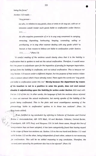 225
being the force;"
Section 112 reads : -
"Any person -
(a) who, in relation to any goods, does or omits to do any act, with act or
omission would render such goods liable to confiscation under Section
111.. ....
(h) who acquires possession of or is in any way concerned in carrying,
removing, depositing, harbouring, keeping, concealing, selling or
purchasing, or in any other manner dealing with any goods which lie
knows or has reason to believe are liable to confiscation under Section
111.. ..." (Para 13)
"A careful reading of the sections would clearly show that it is the liability to
confiscation that is spoken to and not the actual confiscation. Therefore, it would mean
rhot the power to adjudicate upon for the imposition of penalty for improper importation,
springs from the liability to confiscate, and not actual confiscation. This is because not
,n/y Section 110 occurs under a different chapter, but the purpose of that section relates
urav ro seizure about which I have already noted. There again the words are "any goods
(ire liable to confiscation under this Act." Merely because the department by reason
of its inaction is not in a position to seize the goods, does not and cannot
disable it adjudicating upon the liability for action under Section 111 read with
'ec'iorz. 112 of the Act. In other words, the language of both the sections above referred
t, does not warrant the actual confiscation, but merely speaks of the liability of the
goods being confiscated, This is the plain and most unambiguous meaning of the
phraseology 'liable to confiscation' spoken to in these two sections". (Para 14)
1,, ;Dhasis added]
am fortified in my conclusion by referring to Collector of Customs and Central
Excise v. Arnrutalakshmi, AIR 1975 Mad., 43 and Munilalv. Collector, Central Excise,
.•; •-
•• Chandigarh, AIR 1975 Punj. and Haryana 130. In both these noses, though this line of
interpretation has not been adopted, it has been categorically found that having reaard
to the scope of these two sections viz. Section 110 on the one hand and Section 111 read
ivi!h Section 112 on the other, being independent of each other, seizure is not necessary
fol confiscation. This will be an added reasoning to any conclusion. Therefore, the
second point raised by the petitioner also has to be rejected". (Para 15)
 