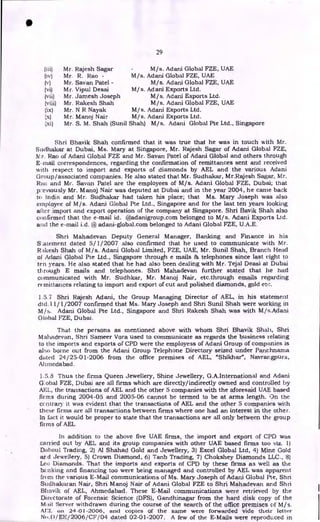 29
0
Mr. Rajesh Sagar
Mr. R. Rao -
Mr. Sayan Patel -
Mr. Vipul Desai
Mr. Jamesh Joseph
Mr. Rakesh Shah
Mr. N R Nayak
Mr. Manoj Nair
M/s.
M/s. Adani
M/s.
M/ s. Adani
M/s.
M/s.
M/s. Adani
M/s. Adani
Adani Global FZE, UAE
Global FZE, UAE
Adani Global FZE, UAE
Exports Ltd.
Adani Exports Ltd.
Adani Global FZE, UAE
Exports Ltd.
Exports Ltd.
Mr. S. M. Shah (Sunil Shah) M/s. Adani Global Pte Ltd., Singapore
Shri Bhavik Shah confirmed that it was true that he was in touch with Mr.
Sucihakar at Dubai, Ms. Mary at Singapore, Mr. Rajesh Sagar of Adani Global FZE,
N. r. Rao of Adani Global FZE and Mr. Sayan Patel of Adani Global and others through
E-mail correspondences, regarding the confirmation of remittances sent and received
with respect to import and exports of diamonds by AEL and the various Adani
Group/associated companies. He also stated that Mr. Sudhakar, Mr.Rajesh Sagar, Mr.
Rao and Mr. Sayan Patel are the employees of M/s. Adani Global FZE, Dubai; that
previously Mr. Manoj Nair was deputed at Dubai and in the year 2004, he came back
to India and Mr. Sudhakar had taken his place; that Ms. Mary Joseph was also
employee of M/s. Adani Global Pte Ltd., Singapore and for the last ten years looking
alter import and export operation of the company at Singapore. Shri Bavik Shah also
confirmed that the e-mail id. @adanigroup.com belonged to M/s. Adani Exports Ltd.
and the e-mail i.d. @ adani-global.com belonged to Adani Global FZE, U.A.E.
Shri Mahadevan Deputy General Manager, Banking and Finance in his
Statement dated 5/1/2007 also confirmed that he used to communicate with Mr.
Rakesh Shah of M/s. Adani Global Limited, FZE, UAE, Mr. Sunil Shah, Branch Head
of Adani Global Pte Ltd., Singapore through e mails 86 telephones since last eight to
ten years. He also stated that he had also been dealing with Mr. Tejal Death at Dubai
through E mails and telephones. Shri Mahadevan further stated that he had
communicated with Mr. Sudhkar, Mr. Manoj Nair, etc.through emails regarding
remittances relating to import and export of cut and polished diamonds, gold etc.
1.5.7 Shri Rajesh Adani, the Group Managing Director of AEL, in his statement
dtd.11/1/2007 confirmed that Ms. Mary Joseph and Shri Sunil Shah were working in
M/s. Adani Global Pte Ltd., Singapore and Shri Rakesh Shah was with M/s.Adani
Global FZE, Dubai.
That the persons as mentioned above with whom Shri Bhavik Shah, Shri
Mahadevan, Shri Sameer Vora used to communicate as regards the business relating
to the imports and exports of CPD were the employess of Adani Group of companies is
also borne out from the Adani Group Telephone Directory seized under Panchnarna
dated 24/25-01-2006 from the office premises of AEL, "Shikhar", Navrangpura,
Ahmedabad.
1.5.8 Thus the firms Queen Jewellery, Shine Jewellery, G.A.International and Adani
Gobal FZE, Dubai are all firms which are directly/indirectly owned and controlled by
AEI, the transactions of AEL and the other 5 companies with the aforesaid UAE based
firms during 2004-05 and 2005-06 cannot be termed to be at arms length. On the
ccntrary it was evident that the transactions of AEL and the other 5 companies with
these firms are all transactions between firms where one had an interest in the other.
In fact it would be proper to state that the transactions are all only between the group
firms of AEL.
In addition to the above five UAE firms, the import and export of CPD was
carried out by AEL and its group companies with other UAE based firms too viz. 1)
Daboul Trading, 2) Al Shahad Gold and Jewellery, 3) Excel Global Ltd, 4) Mine Gold
atd Jewellery, 5) Crown Diamond, 6) Tanb Trading, 7) Chokshey Diamonds LLC., 8)
Leo Diamonds. That the imports and exports of CPD by these firms as well as the
banking and financing too were being managed and controlled by AEL was apparent
from the various E-Mail communications of Ms. Mary Joseph of Adani Global Pte, Shri
Sudhakaran Nair, Shri Manoj Nair of Adani Global FZE to Shri Mahadevan and Shri
Bhavik of AEL, Ahmedabad. These E-Mail communications were retrieved by the
Directorate of Forensic Science (DFS), Gandhinagar from the hard disk copy of the
Mail Server withdrawn during the course of the search of the office premises of M/s.
AEI_ on 24-01-2006, and copies of the same were forwarded vide their letter
No.l)/EE/2006/CF/04 dated 02-01-2007. A few of the E-Mails were reproduced in
 