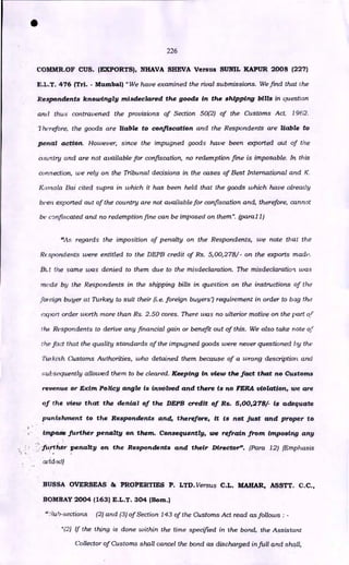 226
COMMR.OF CUS. (EXPORTS), NHAVA SHEVA Versus SUNIL 1CAPUR 2008 (227)
E.L.T. 476 (TH. - Mumbai) "We have examined the rival submissions. We find that the
Respondents knowingly misdeclared the goods in the shipping bills in question
and thus contravened the provisions of Section 50(2) of the Customs Act, 1962.
7 herefore, the goods are liable to confiscation and the Respondents are liable to
penal action. However, since the impugned goods have been exported out of the
country and are not available for confiscation, no redemption fine is imposable. In this
connection, we rely on the Tribunal decisions in the cases of Best International and K.
Karnala Bai cited supra in which it has been held that the goods which have already
been exported out of the country are not available for confiscation and, therefore, cannot
be confiscated and no redemption fine can be imposed on them". (paral 1)
"As regards the imposition of penalty on the Respondents, we note that the
Respondents were entitled to the DEPB credit of Rs. 5,00,278/- on the exports made.
BO the same was denied to them due to the misdeclaration. The misdeclaration. was
mode by the Respondents in the shipping bills in question on the instructions of the
foreign buyer at Turkey to suit their (i.e. foreign buyers') requirement in order to bag the
export order worth more than Rs. 2.50 cores. There was no ulterior motive on the part of
the Respondents to derive any financial gain or benefit out of this. We also take note of
the fact that the quality standards of the impugned goods were never questioned by the
Turkish Customs Authorities, who detained them because of a wrong description. and
subsequently allowed them to be cleared. Keeping in view the fact that no Customs
revenue or Exim Policy angle is involved and there is no FERA violation, we are
of the view that the denial of the DEPB credit of Rs. 5,00,278/- is adequate
punishment to the Respondents and, therefore, it is not just and proper to
impose further penalty on them. Consequently, we refrain from imposing any
further penalty on the Respondents and their Director". (Para 12) (Emphasis
arldezil
BUSSA OVERSEAS 86 PROPERTIES P. LTD. Versus C.L. MAHAR, ASSTT. C.C.,
BOMBAY 2004 (163) E.L.T. 304 (Born.)
":;u5-sections (2) and (3) of Section 143 of the Customs Act read as follows : -
"(2) If the thing is done within the time specified in the bond, the Assistant
Collector of Customs shall cancel the bond as discharged in full and shall,
•
 