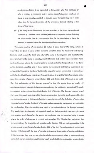 227
•
on demand, deliver it, so cancelled, to the person who has executed or
who is entitled to receive it, and in such a case that person shall not be
liable to any penalty provided, in this Act or, as the case may be, in such
other law for the contravention of the provisions thereof relating to the
doing of that thing.
(3) If the thing is not done within the time specified in the bond, the Assistant
Collector of Customs shall, without prejudice to any other action that may
be taken under this Act or any other law for the time being in force, be
entitled to proceed upon the bond in accordance with law."
The plain reading of sub-section (2) makes it clear that if the thing, which
repaired to be done, is done within the time specified, then the Assistant Collector of
Customs shall cancel the bond and return the same to the importer and thereafter the
importer shall not be liable to penalty provided therein. Sub-section (3) on the other hand
deals with cases where the importer fails to comply with the things set out in the bond
wi'hin the time specified and in those cases, the Assistant Collector of Customs is not
on'y entitled to enforce the bond but to take any other action permissible in accordance
wilh the Act. Shri Chagla raised two-fold, contentions to urge that the show-cause notice
issued in exercise of powers under Section 111 and Section 112 of the Act is not valid
The first submission of the learned counsel is that the goods imported under 45
consignments were cleared for home consumption on the petitioners executing ITC bonds
us required under sub-section (1) of Section 143 of the Act. The learned counsel urged
tlice once the goods are cleared for home consumption, then the goods covered by the
consignments cease to be imported goods in accordance with the definition of expression
'imported goods' under Section 2 of the Act and consequently such goods are not liable
for 7.onfiscation. There is considerable merit in the submission of the learned counsel.
The goods lose its character of imported goods on being granted clearance for home
consumption and thereafter the power to confiscate can be exercised only in cases
where the order of clearance is revised and cancelled Shri Chagla then submitted that
the proceedings for imposition of penalty under Section 112 are not permissible if the
yowls cannot be confiscated under Section 111 of the Act. The submission is not correct.
Section 112 deals with the levy of penalty for improper importation of goods and Section
1 12(a) provides that any person who in relation to any goods, does or omits to do any
act which act or omission would render such goods liable to confiscation under Section
 