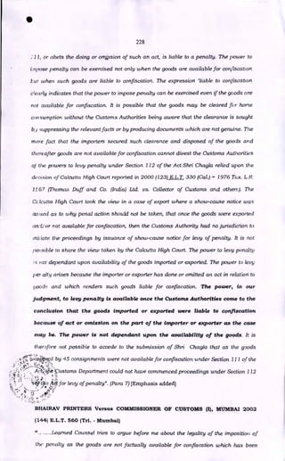 •
228
11, or abets the doing or omission of such an act, is liable to a penalty. The power to
impose penalty can be exercised not only when the goods are available for confiscation
Eut when such goods are liable to confiscation. The expression 'liable to confiscation
c'early indicates that the power to impose penalty can be exercised even if the goods are
not available for confiscation. It is possible that the goods may be cleared for home
consumption without the Customs Authorities being aware that the clearance is sought
b.i 'suppressing the relevant facts or by producing documents which are not genuine. The
mere fact that the importers secured such clearance and disposed of the goods and
thereafter goods are not available for confiscation cannot divest the Customs Authorities
of the powers to levy penalty under Section 112 of the Act.Shri Chagla relied upon the
decision of Calcutta High Court reported in 2000 (123) E.L.T. 330 (Cal.) - 1976 Tox. L. R.
1E67 (Thomas Duff and Co. (India) Ltd. vs. Collector of Customs and others). The
Cc lcutta High Court took the view in a case of export where a show-cause notice was
is5ued as to why penal action should not be taken, that once the goods were exported
anlior not available for confiscation, then the Customs Authority had no jurisdiction to
iniliate the proceedings by issuance of show-cause notice for levy of penalty. It is not
possible to share the view taken by the Calcutta High Court. The power to levy penalty
7.-; 110r dependant upon availability of the goods imported or exported. The power to levy
per alty arises because the importer or exporter has done or omitted an act in relation to
floo(L- and which renders such goods liable for confiscation. The power, in our
judgment, to levy penalty is available once the Customs Authorities conic to the
conclusion that the goods imported or exported were liable to confiscation
because of act or omission on the part of the importer or exporter as the case
may be. The power is not dependant upon the availability of the goods. It is
ther4Ore not possible to accede to the submission of Shri Chagla that as the goods
1: .7
;0,-cogONd by 45 consignments were not available for confiscation under Section II I of the
Ay Li::
•
. ANiiivustoms Department could not have commenced proceedings under Section 112
. •
'
42.15f•r 1 j30 for levy of penalty". (Para 7) [Emphasis added]
• it„.z.
.1.:/
••
- -
BHAIRAV PRINTERS Versus COMMISSIONER OF CUSTOMS (I), MUMBAI 2002
(144) E.L.T. 560 (Tri. - Mumbai)
Learned Counsel tries to argue before me about the legality of the imposition of
the penalty as the goods are not factually available for confiscation which has been
 