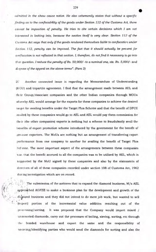 229
•
admitted in the show cause notice. He also vehemently states that without a specific
finding as to the confiscability of the goods under Section 112 of the Customs Act, there
cannot be imposition of penalty. He tries to cite certain decisions which I am not
interested in looking into, because the section itself is very clear. Section 112 of the
Customs Act says that only if the goods rendered themselves liable to confiscation under
Section 112, penalty can be imposed. The fact that it should actually be present for
confiscation is not reflected in that section. I, therefore, do not find it necessary to go into
tl'at question. I reduce the penalty of Rs. 50,000/ to a nominal one, viz. Rs. 5,000/ - and
dispose of the appeal on the above terms". (Para 2)
2'1 Another connected issue is regarding the Memorandum of Understanding
(MOU) and tripartite agreement. I find that the arrangement made between AEL and
th:ir Group/Associate companies and the other Indian companies through MOUs
whereby AEL would arrange for the exports for these companies to achieve the desired
tai get for availing benefits under the Target Plus Scheme and that the benefit of DFCE
availed by these companies would go to AEL and AEL would pay them commission for
their ithe other companies) exports is nothing but a scheme to fraudulently avail the
benefits of export promotion scheme introduced by the government for the benefit of
genuine exporters. The MoUs are nothing but an arrangement of transferring export
performance from one company to another for availing the benefit of Target Plus
Scl- erne. The most important aspect of the arrangements between these companies
x‘ at-. that the benefit accrued to all the companies was to be utilized by AEL, which is
supported by the MoU signed by these companies and also by the statements of
directors of all of these companies recorded under section 108 of Customs Act, 1962
during investigation which are on record.
The submission of the noticees that to expand the diamond business, M/s AEL
;,Ipproa'Fhed AGFZE to make a business plan for the development and growth of the
cl4riond business and they did not intend to do mere job work, but wanted to sell
- (export) portion of the incremental value addition resulting out of the
procifssing/sorting. It was proposed that the Company would import mixed /
unassorted diamonds, carry out the processes of boiling, sieving, sorting, etc through
h bonded warehouse and export the same and the responsibility of
sourcing/identifying parties who would send the diamonds for sorting and also the
 