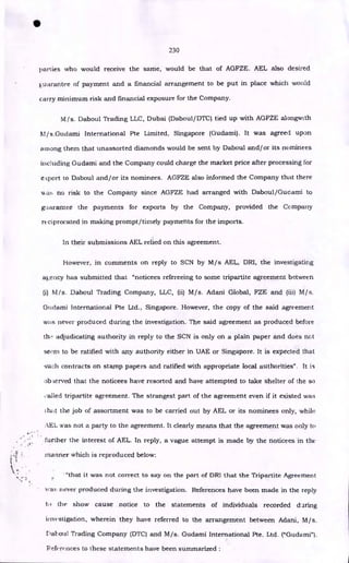 230
parties who would receive the same, would be that of AGFZE. AEL also desired
Euarantee of payment and a financial arrangement to be put in place which would
carry minimum risk and financial exposure for the Company.
M/s. Daboul Trading LLC, Dubai (Daboul/DTC) tied up with AGFZE alongwith
AI/ s.Guclarni International Pte Limited, Singapore (Gudami). It was agreed upon
among them that unassorted diamonds would be sent by Daboul and/or its nominees
including Gudami and the Company could charge the market price after processing for
eKport to Daboul and/or its nominees. AGFZE also informed the Company that there
NA at, no risk to the Company since AGFZE had arranged with Daboul/Gudami to
guarantee the payments for exports by the Company, provided the Company
reciprocated in making prompt/timely payments for the imports.
In their submissions AEL relied on this agreement.
•
However, in comments on reply to SCN by M/s AEL, DM, the investigating
ai.,ency has submitted that "noticees refereeing to some tripartite agreement between
(i) NI/s. Daboul Trading Company, LLC, (ii) M/s. Adani Global, FZE and (iii) M/s.
Gliciarni International Pte Ltd., Singapore. However, the copy of the said agreement
was never produced during the investigation. The said agreement as produced before
th.- adjudicating authority in reply to the SCN is only on a plain paper and does not
seem to be ratified with any authority either in UAE or Singapore. It is expected that
such contracts on stamp papers and ratified with appropriate local authorities". It is
observed that the noticees have resorted and have attempted to take shelter of the so
called tripartite agreement. The strangest part of the agreement even if it existed was
that the job of assortment was to be carried out by AEL or its nominees only, while
AEL was not a party to the agreement. It clearly means that the agreement was only to
further the interest of AEL. In reply, a vague attempt is made by the noticees in the
manner which is reproduced below:
"that it was not correct to say on the part of DR1 that the Tripartite Agreement
v.-a:. never produced during the investigation. References have been made in the reply
to the show cause notice to the statements of individuals recorded daring
investigation, wherein they have referred to the arrangement between Adani, M/s.
Daboul Trading Company (DTC) and M/s. Gudami International Pte. Ltd. ("Gudami").
References to these statements have been summarized :
 