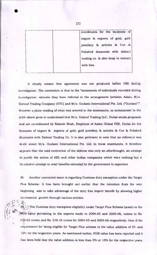 •
232
coordinates for the business of
import & exports of gold, gold
jewellery & articles & Cut &
Polished diamonds with daboul
trading co. & also keep in contact
with him.
It clearly means that agreement was not produced before DRI during
investigation. The contention is that in the "statements of individuals recorded during
investigation, wherein they have referred to the arrangement between Adani, M/s.
Daboul Trading Company (DTC) and M/s. Gudami International Pte. Ltd. ("Gudami"!".
However a plain reading of what was averred in the statements, as summarized in the
table above gives to understand that M/s. Daboul Trading LLC, Dubai sends proposals
and are co-ordinated by Rakesh Shah, Employee of Adani Global FZE, Dubai for the
business of import 8r, exports of gold, gold jewellery & articles & Cut & Polished
diamonds with Daboul Trading Co. It is also pertinent to note that no reference was
mAcie about M/s. Gudami International Pte. Ltd. in these statements. It therefore
appears that the said contention of the defense was only an afterthought, an attempt
to justify the action of AEL and other Indian companies which were nothing but a
Ira udulent attempt to avail benefits extended by the government to exporters.
28. Another connected issue is regarding Customs duty exemption under the Target
Plus Scheme. it has been brought out earlier that the intention from the very
beginning was to take advantage of the duty free import benefit by showing higher
incremental growth through various entities.
29 "
7: • 'The Customs duty exemption eligibility under Target Plus Scheme based on the
: <
:e • :I:Wile pertaining to the exports made in 2004-05 and 2005-06, comes to Rs.
•
^- •
679.62 crores and Rs. 218.16 crores for 2004-05 and 2005-06 respectively. One of the
requirement for being eligible for Target Plus scheme is the value addition of 5°,1 and
10% for the respective years. As mentioned earlier, FOB value has been rejected and it
has been held that the value addition is less than 5% or 10% for the respective years.
 