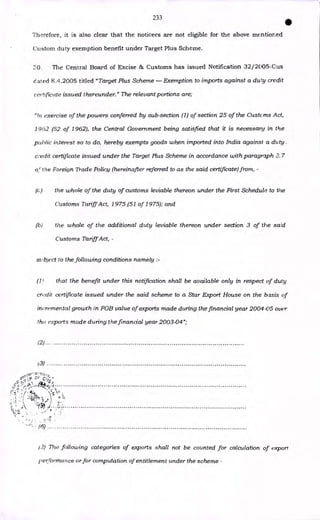 233
•
Therefore, it is also clear that the noticees are not eligible for the above mentioned
Custom duty exemption benefit under Target Plus Scheme.
0. The Central Board of Excise & Customs has issued Notification 32/2005-Cus
dated 8.4.2005 titled "Target Plus Scheme — Exemption to imports against a duty credit
certificate issued thereunder." The relevant portions are;
"In exercise of the powers conferred by sub-section (1) of section 25 of the Custcms Act,
1962 (52 of 1962), the Central Government being satisfied that it is necessary in the
puhlic interest so to do, hereby exempts goods when imported into India against a duty
c, edit certificate issued under the Target Plus Scheme in accordance with paragraph 3. 7
of the Foreign Trade Policy (hereinafter referred to as the said certificate) from, -
(c, the whole of the duty of customs leviable thereon under the First Schedule to the
Customs Tariff Act, 1975 (51 of 1975); and
(b) the whole of the additional duty leviable thereon under section 3 of the said
Customs Tariff Act, -
subject to the following conditions namely :-
that the benefit under this notification shall be available only in respect of duly
credit certificate issued under the said scheme to a Star Export House on the basis of
incremental growth in FOB value of exports made during the financial year 2004-05 over
the exports made during the financial year 2003-04";
(2)
(3)
(6)
12) The following categories of exports shall not be counted for calculation of export
pei:rormance or for computation of entitlement under the scheme -
 