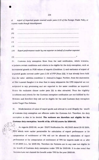 234
export of imported goods covered under para 2.35 of the Foreign Trade Policy or
exports made though transhipment.
(ii)
(u)
Export performance made by one exporter on behalf of another exporter.
(3)
31. Customs duty exemption flows from the said notification, which interalia,
stipulates certain conditions and criteria to be eligible for the duty exemption, such as
incremental growth in FOB values of exports (Condition 1) and exclusion of export of
imported goods covered under para 2.35 of FTP [Para 2(i)]. It has already been held
that the value addition (condition 1) claimed is bogus. Further, from the statements
of Shri Lumesh Sanghvi it is clear that in many shipments the CPD imported are not
subjected to any processing and are exported in the same condition as imported.
Hnce the exclusion clause under para 2(i) is also attracted. Thus the eligiblity
conditions and criteria for the Customs exemption notification are not fulfilled by the
Noticees and therefore they will not be eligible for the said Customs duty exemption
under Target Plus Scheme.
32. Misdeclaration of value of export goods and attempt to avail illegally the benefit
of customs duty exemption are offences under the Customs Act. Therefore, the duty
exemption is also to be denied. The noticees are therefore not eligible for the
•
Customs duty exemption benefit of Rs. 679.62 crores for 2004-05.
,<<t F 1,4
'‘‘
As regards 2005-06, as per DGFT Notification No. 48/2005 dated 20.02 2006,
t
•leFID which were earlier permissible for calculation of export performance or for
computation of entitlement of TPS will not be allowed for calculation of export
performance or for computation of entitlement of TPS for exports made on of after
01.04.2005 (i.e., for 2005-06). Therefore the Noticees are in any case not eligible for
the' benefit of Customs duty exemption under TPS for 2005-06. It is also noted that
Nolicees have not claimed the benefit under TPS for the year 2005-06.
 