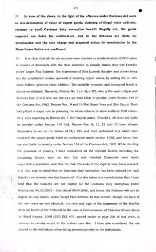 235
•
33 In view of the above, in the light of the offences under Customs Act such
as mis-declaration of value of export goods, claiming of illegal value addition,
attempt to avail Customs duty exemption benefit illegally etc, the goods
exported are liable for confiscation, and all the Noticees are liable for
penalisation and the said charge and proposed action for penalisation in the
Show Cause Notice are confirmed.
34. It is clear that all the six noticees were involved in misdeclaration of FOB value
of exports of diamonds with the clear intention to illegally obtain duty free benefits
under Target Plus Scheme. The statements of Shri Lumesh Sanghvi and others bring
out the preplanned modus operandi of boosting export values by adding 5% or 10%
value without genuine value addition. The malafide intention and attempted fraud is
clearly established. Therefore, Noticee No. 1 i.e. M/s AEL who is the main culprit and
Noticees Nos. 2 to 6 who are abettors are held liable to penalty under Section 114 of
the Customs Act, 1962. Noticee Nos. 9 and 10 Shri Samir Vora and Shri Saurin Shah
had played a major role in planning the whole scheme to show artificial FOB values.
Th 1-31 were reporting to Noticee No. 7 Shri Rajesh Adani. Therefore, all three are liable
for penalty under Section 114 ibid. Noticee Nos. 8, 11, 12 and 13 have allowed
themselves to act at the behest of M/s AEL and have performed acts which have
rendered the export goods liable to confiscation under section 113(i), and hence they
are also liable to penalty under Section 114 of the Customs Act, 1962. While deciding
the quantum of penalty, I have considered all the relevant factors including the
mit _gating factors such as that Cut and Polished Diamonds were freely
importable/exportable, and that the Sale Proceeds of the exports have been realised.
Ii is also kept in mind that no Customs duty exemption has been claimed yet, and
• therefore no revenue loss has happened. It is also taken into consideration that I have
held that the Noticees are not eligible for the Customs duty exemption under
NotCleation No.32/2005 - Cus dated 08.04.2005, and hence the Noticees will not be
eligible for any benefit under Target Plus Scheme. In this context, though the facts of
the two cases are not identical, the ratio and logic of the judgement of the Hon'ble
Mumbai bench of the Tribunal in the case of Commissioner of Customs Nhava Sheva
Surul Kapoor, 2008 (227) ELT 476, quoted earlier at page 226 of this order, is
relevant to certain extent in the instant case also. I have also considered the role
played by the individuals when fixing personal penalty on the individuals.
 