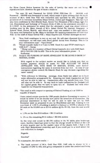 30
the Show Cause Notice however for the sake of brevity the same are not bcii ig
reproduced here. However the gist of these e mails is:
The user ID and Password for GOLD STAR FZE,User ID : 361428 ay d
Password : 496990 was forwarded by mail, which made it quite obvious that the biu-.k
account of M/s. Gold Star FZE was controlled and operated by AEL through the
personnel of its overseas subsidiary Adani Global, Dubai and Singapore. This fact d
also been confirmed by Shri Bhavik Shah, Senior Vice President of M/s.Adani Agro Pvt
Ltd, Ahmedabad and Incharge of Treasury Desk of AEL in his statement recorded (_,n
8/1/2007. In his statement he stated that the aforesaid e mail was about Intein:q
banking sent by Ms. Mary Joseph of M/s. Adani Global Pte Limited, Singapore .o
Rakesh. Shah, Dubai, Bhavik and others and copy was marked to him and others.
The same was forwarded by Ms. Mary to facilitate the banking transaction of Gold Star
FZE by the staff of Adani Global FZE / Adani Exports Ltd. Further messages as suer.
(I) "Now Gold remittance is over at our end. We will start diamond documents
remittance, we will start with Excel global' dubai from Hinduja. This is for
your information only" - Vipul Desai"
(II) "Please transfer daily 3 to 4 mio to RAK Excel A/c and STOP remitting to
UAB A/C" - Savan
(III) " Please note A/c number of Excel Global Limited's A/c with RAK Bank
0012-765195-USD AED This is for your information please - K
Sudhakar
(IV) Subject: NO FUNDING OF SHINE JEWELLERY TO BE DONE IN BANK OF
BARODA, DUBAI
With regard to the subject matter we would like to inform you that no
further payment should be made TO THE ACCOUNT OF SHIT E
JEWELLERY FZE, WITH BANK OF BARODA, DUBAI, until further
instructions regarding the same is received from our end. In case of any
emergency please consult Mr.Rakesh Shah for any decision regarding the
same -manoj"
(V) "With reference to following message, Absa Bank has asked us to
some alternative arrangement for financing our trade transaction as they
will not be able to take up transactions after one month from now. They
will also not be able to do any back to back transaction for Gudami Intl
for capital goods Also we have to open A/c of Gudami Intl with other
bank for our Diamond transactions
(VI) "This mail is with respect to opening of Daboul Trading a/c at UBS for
transfer of shares.
I have raised certain queries for UBS people (Andrew Cumming) to answer. It
would be better if we are doubly sure about the structure of transaction My
personal assessment is that we will be able to open the a/c by 30th
November (date as promised to you by Bhavikbhai and me). Coming to the
cost front, if 4.99 % of holding is shifted to Daboul i.e 10978 cr shares of Rs
60 each or Rs 65.868 crs or $14.6 million (@ Rs 45.10), then the cost would
be
a. 1.5% on the first $10 million = $0.15 million
b. 1% on the remaining $4.6 million = $0.046 miilion
So the total cost would be $0.196 miilion or Rs 90 lakhs plus brokerage
costs. Another important point is that the charge would be levied at the e]id
of every quarter and on the market value of the shares held. i had a tLlk
with Rajiv Maheshwari yesterday and if you could put in a word about the
cost reduction in charges.
Regards
Kaushal"
To summarise, the above mails : -
a. The bank account of M/s. Gold Star FZE, UAE who is shown to be
supplier of CPD to AEL and group companies is under the control and being
 