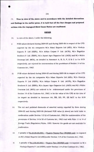 236
25. Thus in view of the above and in accordance with the detailed discussions
and findings in the earlier paras, it is held that all the four charges and proposed
actions vide the impugned Show Cause Notice are confirmed.
ORDER
36. In view of the above, I order the following;
i) FOB values declared during 2004-05 and during 2005-06 in respect of the CPD
exported by the six companies M/s Adani Exports Ltd (AEL), M/s Hinduja
Exports P. Ltd (HEPL), M/s Aditya Corpex P. Ltd. (ACPL), M/s Bagadiya
Brothers P. Ltd. (BBPL), M/s Jayant Agro Organics Ltd. (JAOL) and M/s Midex
Overseas Ltd. (MOL), as detailed in Annexure A, B, D, F, E & C to trie SCN
respectively, are rejected for contravention of the provisions of Section 14 of the
Customs Act, 1962.
ii) FOB values declared during 2004-05 and during 2005-06 in respect of the CI'D
exported by the six companies M/s Adani Exports Ltd (AEL), M/s Hinduja
Exports P. Ltd (HEPL), M/s Aditya Corpex P. Ltd. (ACPL), M/s Bagadiya
Brothers P. Ltd. (BBPL), M/s Jayant Agro Organics Ltd. (JAOL) and M/s Midex
Overseas Ltd. (MOL) are ordered to be redetermined under the provisions of
Section 14 of the Customs Act, 1962, to be the value of the CPD at the time of
its import as detailed in Annexure AA, BB, DD, FF, EE &CC to the SCN
respectively.
iii) The cut and polished diamonds of assorted variety exported by them during
2004-05 and during 2005-06 [declared FOB value (i) above] are held liable to
confiscation under Section 113 (i) of Customs Act, 1962 for contravention of the
provisions of Section 14 & 50 of Customs Act, 1962 read with Rule 11 iii 14 of
Foreign Trade (Regulation) Rules, 1993. However the goods are not available for
confiscation.
iv) A penalty of Rs.25,00,00,000/- ( Rupees Twenty Five CRORES only) is imposed
on M/s Adani Exports Ltd (AEL)under Section 114 of the Customs Act, 1962.
•
v) A penalty of Rs.2,00,00,000/- ( Rupees Two CRORES only) is imposed on M/s
Hinduja Exports P. Ltd (HEPL) under Section 114 of the Customs Act, 1962.
 
