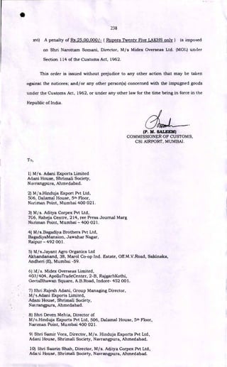 238
xvi) A penalty of Rs.25,00,000/- ( Rupees Twenty Five LAKHS only) is imposed
on Shri Narottam Somani, Director, M/s Midex Overseas Ltd. (M01.) under
Section 114 of the Customs Act, 1962.
This order is issued without prejudice to any other action that may be taken
against the noticees; and/or any other person(s) concerned with the impugned goods
under the Customs Act, 1962, or under any other law for the time being in force in the
Republic of India.
(P. M. SALEEM)
COMMISSIONER OF CUSTOMS,
CSI AIRPORT, MUMBAl.
To,
1)M/s. Adani Exports Limited
Adani House, Shrimali Society,
Navrangpura, Ahmedabad.
2) M/s.Hinduja Export Pvt Ltd,
506, Dalamal House, 5th Floor,
Nariman Point, Mumbai 400 021.
3) M/s. Aditya Corpex Pvt Ltd,
7G6, Raheja Centre, 214, ree Press Journal Marg
Nariman Point, Mumbai - 400 021.
4) M/s.Bagadiya Brothers Pvt Ltd,
BagadiyaMansion, Jawahar Nagar,
Raipur - 492 001.
5) M,fs.Jayant Agro Organics Ltd
Akhandanand, 38, Marol Co-op Ind. Estate, Off.M.V.Road, Sakinaka,
Andheri (E), Mumbai -59.
6) Mjs. Midex Overseas Limited,
403/ 404, ApolloTradeCenter, 2-B, RajgarhKothi,
GeetaBhawan Square, A.B.Road, Indore- 452 001.
7) Shri Rajesh Adani, Group Managing Director,
M/s.Adani Exports Limited,
Adani House, Shrimali Society,
Navrangpura, Ahmedabad.
8) Shri Deven Mehta, Director of
M/s.Hinduja Exports Pvt Ltd, 506, Dalamal House, 5th Floor,
Nariman Point, Mumbai 400 021.
9) Shri Samir Vora, Director, M/s. Hinduja Exports Pvt Ltd,
Adani House, Shrimali Society, Navrangpura, Ahmedabad.
10) Shri Saurin Shah, Director, M/s. Aditya Corpex Pvt Ltd,
Adani House, Shrimali Society, Navrangpura, Ahmedabad.
a
 