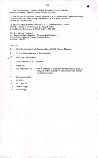 239
•
11) Shri Omi Bagadiya, Director of M/s. Bagadiya Brothers Pvt Ltd
Bagadiya Mansion, Jawahar Nagar, Raipur - 492 001.
1'2) Shri Vithaldas Gokaldas Udeshi, Director of M/s. Jayant Agro-Organics Limited,
Akhandanand, 38, Marol Co-op Ind. Estate, Off.M.V.Road, Sakinaka,
Andheri (E), Mumbai -59.
13) Shn Narottam Somani, Director of M/s. Midex Overseas Limited
403/404, Apollo Trade Center, 2-B, Rajgarh Kothi,
Gaeta Bhawan Square, A. B. Road, Indore- 452 001.
14) Shri Vikram Nankani,
M/s Economic Laws Practice ( Advocates & Solicitors ),
109. A Wing, Dalamal Towers, Nariman Point,
Murnbai - 400 021.
Copy to:-
1. Chief Commissioner of Customs, Zone-III, CSI Airport, Mumbai.
2. P. A. to Commissioner of Customs (AP).
ADG, DRI, Ahmedabad.
4. Joint Director, DGFT, Mumbai
5. Index cell.
6. Tax Recovery Cell : With a direction to take recovery measures if dues are
not paid within a month in accordance with Board's
latest instructions.
7. Prosecution Cell.
DC/TCU.
0, AC / PCCCC
10. Master Copy.
11. Office Copy.
 