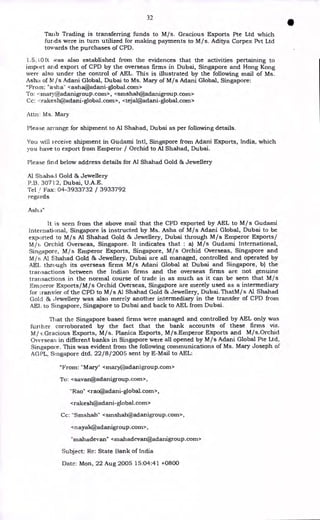 32
Taiib Trading is transferring funds to M/s. Gracious Exports Pte Ltd which
funds were in turn utilized for making payments to M/s. Aditya Corpex Pvt Ltd
towards the purchases of CPD.
1.5. I Olt was also established from the evidences that the activities pertaining to
import and export of CPD by the overseas firms in Dubai, Singapore and Hong Kong
were also under the control of AEL. This is illustrated by the following mail of Ms.
Asha of M /s Adani Global, Dubai to Ms. Mary of M/s Adani Global, Singapore:
"From: "asha" <asha@adani-global.com>
To: <maryPadanigroup.com>, <smshah@adanigroup.corn>
Cc: <rakesh@adani-global.corn>, <tejal@adani-global.com>
Attn: Ms. Mary
Please arrange for shipment to Al Shahad, Dubai as per following details.
You vill i eceive shipment in Gudami Intl, Singapore from Adani Exports, India, which
you have to export from Emperor / Orchid to Al Shahad, Dubai.
Please find below address details for Al Shahad Gold & Jewellery
Al Shahad Gold & Jewellery
P.B. 30712, Dubai, U.A.E.
Tel Fax: 04-3933732 / 3933792
regards
Ash a"
It is seen from the above mail that the CPD exported by AEL to M/s Gudami
International, Singapore is instructed by Ms. Asha of M/s Adani Global, Dubai to be
exported to M/s Al Shahad Gold & Jewellery, Dubai through M/s Emperor Exports/
M/s Orchid Overseas, Singapore. It indicates that : a) M/s Gudami International,
Singapore, M/s Emperor Exports, Singapore, M/s Orchid Overseas, Singapore and
M/s Al Shahad Gold & Jewellery, Dubai are all managed, controlled and operated by
AEL through its overseas firms M/s Adani Global at Dubai and Singapore, b) the
transactions between the Indian firms and the overseas firms are not genuine
transactions in the normal course of trade in as much as it can be seen that M/s
Emperor Exports/M/s Orchid Overseas, Singapore are merely used as a intermediary
for 1_ransfer of the CPD to M/s Al Shahad Gold & Jewellery, Dubai. ThatM/s Al Shahad
Gold & tfewellery was also merely another intermediary in the transfer of CPD from
AEI, to Singapore, Singapore to Dubai and back to AEL from Dubai.
That the Singapore based firms were managed and controlled by AEL only was
further corroborated by the fact that the bank accounts of these firms viz.
M/s Gracious Exports, M/s. Planica Exports, M/s.Emperor Exports and M/s.Orchid
Overseas in different banks in Singapore were all opened by M/s Adani Global Pte Ltd,
Singapore. This was evident from the following communications of Ms. Mary Joseph of
AGPL, Singapore dtd. 22/8/2005 sent by E-Mail to AEL:
"From: "Mary" <mary@adanigroup.com>
To: <savan@adanigroup.com>,
"Rao" <rao@adani-global.com>,
<rakesh@adani-global.corn>
Cc: "Smshah" <smshah@adanigroup.corn>,
<nayak@adanigroup.com>,
"mahadevan" <mahadevan@adanigroup.com>
Subject: Re: State Bank of India
Date: Mon, 22 Aug 2005 15:04:41 +0800
 