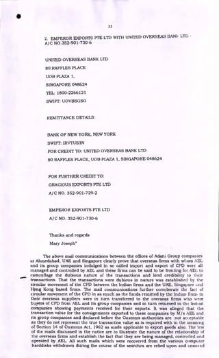 35
2. EMPEROR EXPORTS PTE LTD WITH UNITED OVERSEAS BANIc LTD -
A/C NO.352-901-730-6
UNITED OVERSEAS BANK LTD
80 RAFFLES PLACE
UOB PLAZA 1,
SINGAPORE 048624
TEL: 1800-2266121
SWIFT: UOVBSGSG
REMITTANCE DETAILS:
BANK OF NEW YORK, NEW YORK
SWIFT: IRVTUS3N
FOR CREDIT TO: UNITED OVERSEAS BANK LTD
80 RAFFLES PLACE, UOB PLAZA 1, SINGAPORE 048624
FOR FURTHER CREDIT TO:
GRACIOUS EXPORTS PTE LTD
A/C NO. 352-901-729-2
EMPEROR EXPORTS PTE LTD
A/C NO. 352-901-730-6
Thanks and regards
Mary Joseph"
The above mail communications between the offices of Adani Group companies
at Ahmedabad, UAE and Singapore clearly prove that overseas firms with whom AEL
and its group companies indulged in so called import and export of CPD were all
managed and controlled by AEL and these firms can be said to be fronting for AEI, to
camouflage the dubious nature of the transactions and lend credibility to their
transactions. That the transactions were dubious in nature was established by the
circular movement of the CPD between the Indian firms and the UAE, Singapore nd
HPng Kong based firms. The mail communications further corroborate the fact of
ciroular movement of the CPD in as much as the funds remitted by the Indian firms to
their' overseas suppliers were in turn transferred to the overseas firms who were
buyers of CPD from AEL and its group companies and in turn returned to tlw. Indian
companies showing payments received for their exports. It was alleged that the
transaction value for the consignments exported to these companies by M/s AEL and
its group companies and declared before the Customs authorities are not acceptable
as they do not represent the true transaction value as is required with in the meaning
of Section 14 of Customs Act, 1962 as made applicable to export goods also. The few
of the mails discussed in the notice are to illustrate the nature of the relationship of
the overseas firms and establish the fact that they are being managed, controlled and
operated by AEL. All such mails which were recovered from the various computer
harddisks withdrawn during the course of the searches are relied upon and EtnneNed
•
 