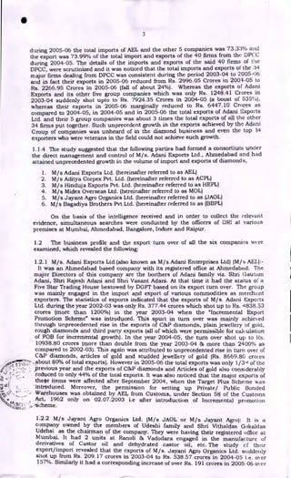 3
during 2005-06 the total imports of AEL and the other 5 companies was 73.33% and
the export was 73.99% of the total import and exports of the 40 firms from the DPCC
during 2004-05. The details of the imports and exports of the said 40 firms of the
DPCC, were scrutinized and it was noticed that the total imports and exports of the 34
major firms dealing from DPCC was consistent during the period 2003-04 to 2005-06
and in fact their exports in 2005-06 reduced from Rs. 2996.05 Crores in 2004-05 to
Rs. 2266.95 Crores in 2005-06 (fall of about 24%). Whereas the exports of Adani
Exports and its other five group companies which was only Rs. 1248.41 Crores in
2003-04 suddenly shot upto to Rs. 7924.35 Crores in 2004-05 (a boost of 535%).
whereas their exports in 2005-06 marginally reduced to Rs. 6447.10 Crores as
compared to 2004-05, in 2004-05 and in 2005-06 the total exports of Adani Exports
Ltd. and their 5 group companies was about 3 times the total exports of all the other
34 firms put together. Such unprecedent growth in the exports achieved by the Adani
Group of companies was unheard of in the diamond business and even the top 34
exporters who were veterans in the field could not achieve such growth.
1.1.4 The study suggested that the following parties had formed a consortium under
the direct management and control of M/s. Adani Exports Ltd., Ahmedabad and had
attained unprecedented growth in the volume of import and exports of diamonds,
1. M/s Adani Exports Ltd. (hereinafter referred to as AEL)
2. M/s Aditya Corpex Pvt. Ltd. (hereinafter referred to as ACPL)
3. M/s Hinduja Exports Pvt. Ltd. (hereinafter referred to as HEPL)
4. M/s Midex Overseas Ltd. (hereinafter referred to as MOL)
5. M/s Jayant Agro Organics Ltd. (hereinafter referred to as (JAOL)
6. M/s Bagadiya Brothers Pvt Ltd. (hereinafter referred to as (BBPL)
On the basis of the intelligence received and in order to collect the relevant
evidence, simultaneous searches were conducted by the officers of DRI at various
premises at Mumbai, Ahmedabad, Bangalore, Indore and Raipur.
1.2 The business profile and the export turn over of all the six companies were
examined, which revealed the following:
•
1.2.1 M/s. Adani Exports Ltd.(also known as M/s Adani Enterprises Ltd) (M/s AEL):-
It was an Ahmedabad based company with its registered office at Ahmedabad. The
major Directors of this company are the borthers of Adani family viz. Shri Gautam
Adani, Shri Rajesh Adani and Shri Vasant Adani. At that time it had the status of a
Five Star Trading House bestowed by DGFT based on its export turn over. The group
was mainly engaged in the import and export of various commodities as merchant
exporters. The statistics of exports indicated that the exports of M/s. Adani Exports
Ltd. during the year 2002-03 was only Rs. 377.44 crores which shot up to Rs. 4838.53
crores (more than 1200%) in the year 2003-04 when the "Incremental Export
Promotion Scheme" was introduced. This spurt in turn over was mainly achieved
through unprecedented rise in the exports of C&P diamonds, plain jewellery of gold,
rough diamonds and third party exports (all of which were permissible for calculation
of FOB for incremental growth). In the year 2004-05, the turn over shot up to Rs.
10938.80 crores (more than double from the year 2003-04 & more than 2400% as
compared to 2002-03). This again was attributed to unprecedented rise in turn over of
C&P diamonds, articles of gold and studded jewellery of gold (Rs. 8669.80 croi es
.about 80% of total exports). However in 2005-06 the total exports was only 1/3rd of the
previous year and the exports of 03613 diamonds and Articles of gold also considerably
reduced to only 44% of the total exports. It was also noticed that the major exports of
the4e items were affected after September 2004, when the Target Plus Scheme was
' intrpduced. Moreover, the permission for setting up Private/ Public Bonded
Warehouses was obtained by AEL from Customs, under Section 58 of the Customs
Act, 1962 only on 02.07.2003 i.e after introduction of Incremental promotion
scheme.
1.2.2 M/s Jayant Agro Organics Ltd. (M/s JAOL or M/s Jayant Agro): It is a
company owned by the members of Udeshi family and Shri Vithaldas Gokaldas
Udehsi as the chairman of the company. They were having their registered office at
Mumbai. It had 2 units at Ranoli & Vadodara engaged in the manufacture of
derivatives of Castor oiI and dehydrated castor oil, etc. The study et their
export/import revealed that the exports of M/s. Jayant Agro Organics Ltd. suddenly
shot up from Rs. 209.17 crores in 2003-04 to Rs. 538.57 crores in 2004-05 i.e. over
157%. Similarly it had a corresponding increase of over Rs. 191 crores in 2005-06 over
 
