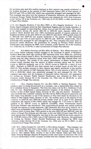 4
•
the previous year and this sudden increase in their exports was mainly attributed to
the sudden increase in the exports of C&P diamonds (about 38% of total exports in
2004-05 and 75% in 2005-06), which was apparently arranged and managed by AEL.
This company was never into the business of diamonds. Moreover, the permission for
setting up Private/ Public Bonded Warehouses was obtained by JAOL from Customs,
under Section 58 of the Customs Act, 1962 only on 07-03-2005, i.e after introduction
of Target Plus scheme.
1.2.3. Xil/s Bagadia Brothers P Ltd (M/s BBPL or M/s Bagadia Brothers): - It is a
Raipur based company owned by Shri Omprakash Bagadia and its family members. It
was mainly engaged in exporting Rice, wheat, Iron ore and De-oiled cakes. The details
of its exports during the period 2001-02 to 2005-06 (upto January 2006) were
analysed which showed that over 100% incremental growth of exports achieved by
Bagadiya brothers in the year 2004-05 over 2003-04 and about 100% growth achieved
in 2005-06 over 2004-05 was mainly attributed to the exports of C&P diamonds
(about 39% and 41% of total exports in 2004-05 and 2005-06, respectively), which
admittedly were arranged for and managed by AEL. This company had never dealt in
diamonds earlier. Moreover, the permission for setting up Private/ Public Bonded
Warehouses was obtained by BBPL from Customs, under Section 58 of the Customs
Act, 1962 only on 15-03-05, i.e after introduction of Target Plus scheme.
1 2.4. M/s Midex Overseas Ltd (M/s MOL Or Midex):- M/s. Midex Overseas Ltd
was Indore based company mainly engaged in the business of export of Molasses,
Soybean Meal and other agro products like Rapeseed meal, Rice, Maize etc. including
certain other sundry items to Africa. The directors of this company were Shri Narottam
Somani and the other directors joined from April, 2005 were Shri Deepak Shah and
Shri Amit Tandon. The details of the export performance of Midex overseas were
studied which revealed that the exports of Midex overseas which was Rs. 244.60
crores in 2003-04 suddenly rose to Rs. 503.05 crores in 2004-05, a spurt of over
100%. Similarly in 2005-06 also their exports had a further boost of over 90% over
2004-05. This sudden increase in their exports was mainly attributed to the sudden
increase in the exports of C&P diamonds (above 78% of total exports in 2004-05 and
87% in 2005-06), which was admittedly arranged for and managed by AEL. This
company was never into the business of diamonds before. Moreover, the permission
for setting up Private/ Public Bonded Warehouses was obtained by MOL from
Customs, under Section 58 of the Customs Act, 1962 only on 28-02-05, i.e after
introduction of Target Plus scheme.
1.2.5. M/s. Hinduja Exports Pvt. Ltd (M/s HEPL or Hinduja Exports).: This
company prior to being incorporated as a company, was a partnership firm owned by
M/s Gokaldas Group in Bangalore. This firm was taken over by M/s. Ambitious Trade
Link Pvt. Ltd., Ahmedabad, a group/associate company of the Adanis, in which the
brother in law of Shri Rajesh Adani, Direcotr of AEL, was the director. Thereafter it
was converted into a limited company and Shri Deven Mehta (Business associate) and
Shri Samir Vora (Brother in law of the director of AEL) were made its directors at the
behest of Shri Rajesh Adani, Director of AEL. The sudden spurt in the exports of this
company in 2004-05 and 2005-06 reveals similar trend as in case of the aforesaid
companies, the exports of M/s HEPL which was meager Rs. 4.15 crores in 2001-02,
jumped to Rs. 694.07 crores in 2002-03 (16,628%), when "Incremental Export
Promotion Scheme" was introduced. This unprecedented growth was mainly achieved
through the exports of rough diamonds, C&P diamonds and third party exports, all of
which were permissible for calculation of FOB for incremental growth. The exports saw
a further boost of more than 100% growth in the year 2004-05 and 2005-06, with the
advent of Target Plus Scheme and this time, in the year 2004-05 more than 95% of the
total exports was of C&P diamonds. And that in the year 2005-06 the entire exports of
Rs. 2258.80 crores of M/s HEPL was of C&P diamonds only. Moreover, the permission
for setting up Private/ Public Bonded Warehouses was obtained by HEPL from
Customs, under Section 58 of the Customs Act, 1962 only on 09-11-2004, i.e after
introduction of Target Plus scheme.
1.2.6 M/s. Aditya Corpex Pvt. Ltd (ACPL or M/s Aditya Corpex): This company was
also .3L partnership firm before being taken over by M/s. Milestones Trade Link ?vt.
Ltd., in which Shri Sameer Vora, brother in law of Shri Gautam Adani, was the
director. Shri Rakesh Shah, brother in law of Shri Rajesh Adani and Shri Saurin
Shah, General Manager (Imports & Exports) of AEL were made its directors. The study
of export performance of this company revealed that the company whose turnover was
 
