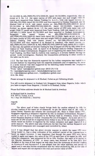 • 57
19/10/2004 & AEL/PBW/PD/574/2004-05, dated 19/10/2004, respectively. Also as
shown at S. No. 1.4 the same variety of CPD with same size and weight :1583.19
carats were imported from Daboul Trading Co. (L.L.C.), UAE vide import invoice no.
938-DBL/PD/2004 dated 20/10/2004 and then exported to Choksy Diamond:. and Al
Shahad Gold of U.A.E. vide export invoice no. AEL/PBW/PD/600/2004-05 dated
23/10/2004 & AEL/PBW/PD/599/2004-05, dated 23/10/2004, respectively.
Further, as shown against Sr.no. 1.5, the same variety of CPD with same size and
weight 3568.77 carats were imported from Tanb Trading, UAE vide import invoice no.
249-AEL/11/2004 dated 25/10/2004 and then exported to Gudami International,
Singapore vide export invoice no. AEL/PBW/PD/619 /2004-05 &
AEL/PBW/PD/620/2004-05 dated both dated 28/10/2004. Again as per sr.no. 1 6,
the same variety of CPD with same size and weight 3583.49 carats were imported from
Daboul Trading, UAE vide import invoice no. 967-DBL/PD/LC/2004 dated
30/10/2004 and then exported to AI Shahad & Jewellery, vide export invoice r.o.
AEL/PBW/PD/641/2004-05 & AEL/PBW/PD/642/2004-05 both dated 02/11/2004.
In this way, the pattern of circular trading by way of import of CPD by AEL either from
Daboul or Tanb Trading, UAE & export to Al Shahad Gold & Choksy Diamonds in
UAE and Gudami International, Singapore and re-importing the same from Daboul or
Tanb Trading, via Mine Gold & Jwellery was existing in a circular fashion during the
period under investigation. Similarly the transactions pertaining to other entries in
the table can be seen.
2.2.2 The fact that the diamonds exported by the Indian companies was traded in a
circular fashion by importing back the exported diamonds and re-exporting the same
in a cyclic manner was also supported by the following mails between the employees
of Adani group of companies :
"From: "asha" <asha@adani-global.com> (RUD 29/113)
To: < mary@ ad an igrou p . co rn > , <smshah@adanigroup.corn>
Cc: <rakesh@adani-global.com>, <tejal@adani-global.com>
Attn: Ms. Mary
Please arrange for shipment to Al Shahad, Dubai as per following details.
You will receive shipment in Gudami Intl, Singapore from Adani Exports, India which
you have to export from Emperor / Orchid. to Al Shahad, Dubai.
Please find below address details for Al Shahad Gold & Jewellery
Al Shahad Gold & Jewellery
P.B. 30712, Dubai, U.A.E.
Tel / Fax: 04-3933732 / 3933792
regards
Asha"
The above mail of Asha clearly brings forth the modus adopted by A EL for
circular trading of the same set of diamonds. As per the above mail of Ms. Asha of
Adani Global, wherein she informs her counterpart Ms. Mary in Adani Global PTE.,
Singapore regarding a shipment exported by AEL to Gudami International, Singapore,
which in turn is to be re-exported to Al Shahad Gold & Jewellery, Dubai through
either Emperor Exports or Orchid Overseas Pte Ltd of Singapore . As is seen above the
same set of CPD would be re-exported from Dubai to any of the six Indian companies,
which would be further re-exported by the Indian company and again imported in a
cyclic manner. The above mail also evidences the fact that the various Singapore and
Dubai based companies were managed amd controlled by Adani.
2.2.3 It was alleged that the above circular manner in which the same CPI) were
being traded in, was a clear indication of the artificial nature of the transactions 10
7- boost up export turnover. It was important that though the same CPD were being
traded in again and again, the value of the CPD at each time of its export by AEL and
othex five companies was enhanced by 5% to 10%. Further, the value of re-import in
• the Ovular movement of CPD in many cases was declared to be less then that
declared at the time of first import as was clear from the instances of circular trading
in Annexure-H and Annexure-I. It was alleged that the value addition was merely on
paper and it was also further established that the value declared by AEL at the lime of
import and export did not represent the true and correct value of CPD.
 