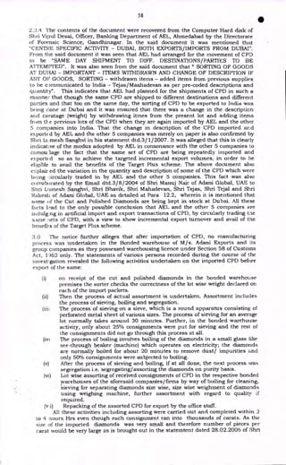 58
I
2.2.4 The contents of the document were recovered from the Computer Hard disk of
Shri Vipul Desai, Officer, Banking Department of AEL, Ahmedabad by the Directorate
of Forensic Science, Gandhinagar. In the said document it was mentioned that
"CENTRE SPECIFIC ACTIVITY - DUBAI, BOTH EXPORTS/IMPORTS FROM DUBAI".
From the said document it was seen that AEL had arranged for the movement of CPD
to be "SAME DAY SHIPMENT TO DIFF. DESTINATIONS/PARTIES TO BE
ATTEMPTED". It was also seen from the said document that " SORTING OF GOODS
AT DUI3AI - IMPORTANT - ITEMS WITHDRAWN AND CHANGE OF DESCRIPTION IF
Ar4y OP GOODS, SORTING - withdrawn items - added items from previous supplies
to be communicated to India - Tejas/Maahadevan as per pre-coded descriptions and
quantity". This indicates that AEL had planned for the shipments of CPD in such a
manner that though the same CPD are shipped to different destinations and different
parties and that too on the same day, the sorting of CPD to be exported to India was
being done at Dubai and it was ensured that there was a change in the description
and caratage (weight) by withdrawing itmes from the present lot and adding items
fri )m tl- e previous lots of the CPD when they are again imported by AEL and the other
5 companies into India. That the change in description of the CPD imported and
export( d by AEL and the other 5 companies was merely on paper is also confirmed by
Shri IA.,mesh Sanghvi in his statement dtd.3/ 1/2007. It was alleged that this is clearly
indicative of the modus adopted by AEL in consonance with the other 5 companies to
camoulage the fact that the same set of CPD are being repeatedly imported and
exported so as to achieve the targeted incremental export volumes, in order to be
eligible to avail the benefits of the Target Plus scheme. The above document also
explair ed the variation in the quantity and description of some of the CPD which were
being ..
-:ircularly traded in by AEL and the other 5 companies. This fact was also
corroborated by the Email dtd.3/8/2004 of Shri Manuj Nair of Adani Global, UAE to
Shri Llimesh Sanghvi, Shri Bhavik, Shri Mahadevan, Shri Tejas, Shri Tejal and Shri
Rakesli of Adani Global, UAE as detailed at Para 12.2, wherein it is mentioned that
some of the Cut and Polished Diamonds are being kept in stock at Dubai. All these
facts lead to the only possible conclusion that AEL and the other 5 companies are
indulg.ng in artificial import and export transactions of CPD, by circularly trading the
same sets of CPD, with a view to show incremental export turnover and avail of the
benefits of the Target Plus scheme.
3.0 The notice further alleges that after importation of CPD, no manufacturing
process was undertaken in the Bonded warehouse of M/s. Adani Exports and its
group companies as they possessed warehousing licence under Section 58 of Customs
Act, 1962 only. The statements of various persons recorded during the course of the
investigation revealed the following activities undertaken on the imported CPD before
export of the same:
(i) on receipt of the cut and polished diamonds in the bonded warehouse
premises the sorter checks the correctness of the lot wise weight declared on
each of the import packets.
(ii) Then the process of actual assortment is undertaken. Assortment includes
the process of sieving, boiling and segregation.
(iii; The process of sieving on a sieve, which is a round apparatus consisting of
perforated metal sheet of various sizes. The process of sieving for an average
lot normally takes around 30 minutes. Further, in the bonded warehouse
activity, only about 25% consignments were put for sieving and the rest of
the consignments did not go through this process at all.
(iNa The process of boiling involves boiling of the diamonds in a small glass like
see-through beaker (machine) which operates on electricity; the diamonds
are normally boiled for about 20 minutes to remove dust/ impurities and
only 50% consignments were subjected to boiling.
(v) After the process of sieving and boiling, if at all done, the next process was
segregation i.e. segregating/assorting the diamonds on purity basis.
(vi) Lot wise assorting of received consignments of CPD in the respective bonded
1.varehouses of the aforesaid companies/firms by way of boiling for cleaning,
sieving for separating diamonds size wise, size wise weighment of diamonds
using weighing machine, further assortment with regard to quality if
required.
(vi) Repacking of the assorted CPD for export by the office staff.
All these activities including assorting were carried out and completed within 2
to 4 nours Hrs even though each consignment ran into thousands of carats. As the
size of the imported diamonds was very small and therefore number of pieces per
carat would be very large as is brought out in the statemtent dated 28.02.2006 of Shri
 