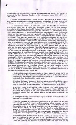 •
59
Lumesh Sanghvi. The fact that the entire process was carried out in 2 to 4 hours AN as
confirmed by Shri Lumesh Sanghvi in his statements dated 31.01.2006 arid
28.02.2006.
3.1.1 Various Statements of Shri Lumesh Sanghvi, Manager of M/s. Adani Exports
,
Ltd., Mumbai who handled the import and exports of diamonds for Adani Exports Ltd.
and its group companies were recorded under section 108 of the Customs Act 1962.
In his statement dated 31-01-2006, Shri Lumesh Sanghvi inter-alia stated that
from around Diwali 2003 to Diwali 2005 M/s Adani Exports Ltd had been operating
from office at 64A, Maker Chamber III, Nariman Point Mumbai which was the ooncled
Warehouse; that he was the sole in charge of this office; that the entire activity related
to import and export of Cut and Polished Diamonds (CPD) was done from this address
which was the registered address registered with the Customs as the Bonded
Warehouse registered with the Diamond Plaza Clearing Center ; that in order to arrive
at the exact value each lot should have been examined thoroughly and not in the
casual manner within overall assorting period of 2 to 4 hours. Shri Lumesh Sanghavi
admitted in his statement that the value of the diamonds should have been the actual
value of the diamonds exported; that they have not been concentrating much on this
aspect, since he was directed by Shri Samir Vora to simply load value by 5% or 10% of
the import value; that the value mentioned in the export invoices were not the true
value but the value arrived by loading 5% or 10%. During his statement Shri Lumcsh
Sanghavi was shown the import and export related documents of M/s. Adani Exports
Ltd. and that of the companies controlled by M/s Adani Exports Ltd viz (i) M/s Jaya nt
Agro Organics Ltd, (ii) M/s Midex Overseas Ltd, (iii) Mis Bagadiya Brothers P..rt Ltd,
(iv) M/s Aditya Corpex Pvt Ltd and (v) M/s Hinduja Exports Pvt Ltd which weie
recovered from the office premises of respective companies during the searches
conducted by DRI. On being asked to inform about the various types and qualities of
diamonds imported and exported, Shri Lumesh Sanghavi admitted that very limitcJ
variety of CPD were imported and exported. In his further statement recorded on 07-
02-2006, Shri Lumesh Sanghvi inter-alia stated that the import and export of 'Cut
Polished Diamonds' of M/s. Jayant Agro Organics Ltd., M/s. Aditya Corpex Pvt. Ltd ,
M/s. Midex Overseas Ltd., M/s. Hinduja Exports Pvt. Ltd., M/s. Bagadiya Brothers
Pvt. Ltd. in addition to that of M/s. Adani Exports Ltd. were being handled by him a
the sole in charge at Mumbai; that the various activities under bonded warehouses of
aforesaid companies in respect of CPD are:
i) Receipt of import documents consisting of Import Invoice &, Airway Bill 5y fa::
in his office; that these documents used to be received by fax either directly
from supplier overseas or from Ahmedabad office of M/s. Adani Export 3 Ltd.
particularly from the office of Shri Samir Vora.
ii) Sending the import documents described above to the office of CHA namely
M/s Jasraj Kalyanji 136 Co., Mumbai; that their work was handled by Shri Vipu
Popat @ Pappu of M/s Jasraj Kalyanji 8v Co., having mobile no. 98202884/r7.
iii) sending either S/Shri Kamraj Bodal, Chabilal Pant, Satish oi
Rahul Bhor to Diamond Plaza Customs Clearance Centre (D.P.C.0 ) fot
facilitating the clearance of the CPD from Customs in association with CHA:
sometimes sending Shri Ajit Barodia also to visit the DPCC to facilitate the
clearance
iv) Getting the delivery of the import consignment of CPD at their office from the
respective Security Agencies.
v) Lot wise checking of the imported consignment by the staff of the aforesaid
companies/firms at their respective office premises. All the persons who were
checking the import lots, were the employees of M/s. Adani Exports Ltd. and
they used to report to him for all their activities; that as on date, S/ Shri Tejas
Doshi, Manish Shah, Bhavik Desai, Kaushal Pandya, Vishal Bhaysar are
working in the Ahmedabad office of M/s. Adani Exports Ltd. and S/Shri Kamraj
Bodal, Rahul Bhor 136 Chabilal Pant are working at their Mumbai office; that the
salary of the all these persons range between Rs. 7,000- Rs.10,000 per month.
vi) Intimating Shri Mukesh Patel, Master Assorter, to arrange for the other
assorters, depending upon the load of the consignments at a time. Since
January 2005, Shri Mukesh Patel was employed as part time assorter by Adani
Group for carrying out assorting of CPD for which he was paid 'nor thly
 