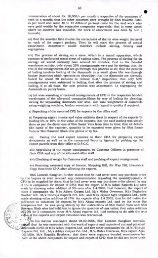 60
•
-emuneration of about Rs. 10,000/- per month irrespective of the quantum of
Nork in a month; that the other assorters were brought by Shri Mukesh Patel
as per need and some 10 to 12 different persons came for the said work who
were paid weekly by the respective companies separately; that in some cases
where no assorter was available, the work of assortment was done by him
Lurnesh).
vii) that the assorter first checks the correctness of the lot wise weight declared
on each of the import packets. Then he will start the process of actual
assortment. Assortment would therefore include sieving, boiling and
segregation.
viii) The process of sieving on a sieve, which is a round apparatus, which
consists of perforated metal sheet of various sizes. The process of sieving for an
average lot would normally take around 30 minutes; that in the bonded
warehouse activity, only about 25% consignments were put for sieving; that the
rest of the consignments did not go through this process at all; that the process
of boiling involves boiling of the diamonds in a small glass like see-through
beaker (machine) which operates on electricity; that the diamonds are normally
boiled for about 20 minutes to remove dust/ impurities; that only 50%
consignments were subjected to boiling; that after the process of sieving and
boiling, if at all done, the next process was assortment. i.e segregating the
diamonds on purity basis.
ix) Lot wise assorting of received consignments of CPD in the respective bonded
warehouses of the aforesaid companies/firms by way of boiling for cleaning,
sieving for separating diamonds size wise, size wise weighment of diamonds
using weighing machine, further assortment with regard to quality if required.
x) Repacking of the assorted CPD for exports by the office staff.
xi) Preparing export invoice and value addition sheet in respect of the exports by
loading 5% or 10% on the value of the imports; that the said loading was simply
done as per the directions of Shri Samir Vora from time to time; that all details
like name of the exporter, quantity to be exported were given by Shri Samir
Vora or Shri Saureen Shah over phone or by fax.
xii) Faxing the said export invoices to their CHA for preparing export
documents as well as to the concerned Security Agency for picking up the
export parcels from their office to D.P.C.C.
xiii) Appraising of the export consignment by Customs Officers in presence of
their CHA and any of the aforesaid office staff.
xiv) Checking of weight by Customs staff and packing of export consignment.
xv) Receiving assessed copy of Invoice, Shipping Bill, Air Way Bill, Insurance
Copy from their CHA after affecting the exports.
Shri Lumesh Sanghavi further stated that he had never seen any purchase order
by the buyers or even received any communication regarding the quantity/quality of
CPD to be supplied by them; that he had never seen any purchase order placed by any
of the 6 companies for import of CPD; that the export of M/s Adani Exports Ltd were
made by showing value addition of 5% even after 1.4.2005; that however, the export of
other 5 companies viz. M/s Aditya Corpex Ltd. M/s Midex Overseas, M/s Baghadya
Brother Ltd., M/s Hinduja Exports Pvt. Ltd., and M/s Jayant Agro Organics Ltd., were
made showing value addition of 10% for exports after 1.4.2005; that he did notice the
difference in valuation for exports by M/s Adani exports Ltd. and by the other five
companies but he was going strictly by the instructions of Shri Samir Vora and Shri
Sakti en Shah who had told him to ignore the question of true value; that value addition
,..,. . (30.0-0 for 5 companies other M/s Adani exports Ltd. had nothing to do with the true
lc 7: • - va). _.6/ the exports and export valuation was overvalued.
(
i. .1
kc. .' ., •
y-;„ 0,7_ .
e
,,,/ In his further statement dated 28.02.2006, Shri Lumesh Sanghavi interalia
'.<, , swirl that he was entrusted with the work of exports and imports of cut and polished
"•---:.-
.:.:1.1-• ___1;:iiinonds (CPD) of M/s Adani Exports Ltd. and five other companies viz. M/s Hinduja
Exports Pvt. Ltd. , M/s Aditya Corpex Pvt. Ltd., M/s Midex Overseas, M/s Jayant Agro
Oil Mills, M/s Bagadia Brothers.; that there were separate bonded warehouses for
each of the above companies for import and export of CPD; that he did not know their
 