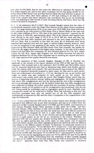 62
•
even after 01/04/2005; that he did notice the difference in valuation for exports by
NI/s Adani exports Ltd. and by five other companies but he was going strictly by the
instru,:tions of Shri Samir Vora and Shri Saureen Shah who had told him to ignore the
question of true value; that Value addition of 10% had nothing to do with the true
value of the exports and export valuation was overvalued; that as per his knowledge
there was planning to take benefit of some licensing scheme and hence there was big
tarnover by these 6 companies.
4.1.1 In his statement dtd.3/1/2007, Shri Lumesh Sanghvi stated that the value of
the diamonds imported under the Target Plus Scheme by the Adani Group companies
was it the range starting from US $ 16 per carat upto US $ 2500; that these diamonds
were ( xported as per instructions of Shri Samir Vora or Saurin Shah as the case may
be after value addition of 5% or 10%; that of the total lots imported / exported by the
Adani Group in 2004-05, approximately about 75% of the imports and exports have
been effected in the price range of US $ 23 to US $ 300 per carat and that the
remai ling 25% have been imported and exported in the price range exceeding US $
300 per carat; that it occurred to him that the same set of diamonds were being
imported and exported over and over again to achieve higher exports, however, since
lie was not supposed to say anything in the matter, he just executed his job as was
instructed by Shri Saureen Shah and Shri Samir Vora; that normally, the market for
CPD is for the bigger diamonds of the higher value, however, in the case of M/s Adani
Exports Ltd and other five companies viz. M/s Hinduja Exports Pvt Ltd, M/s. Aditya
Corpex Pvt Ltd, M/s. Jayant Agro Organics Ltd, M/s Midex Overseas Ltd and M/s.
l3agacliya Brothers Pvt Ltd the entire emphasis was on boosting the exports and hence
such huge exports of low quality diamonds was shown.
4.1.2 The statement of Shri Lumesh Sanghvi, Manager of AEL at Mumbai was
:significant in the context of the export valuation of the CPD of AEL and the other 5
companies. Shri Lumesh had in his statement dtd.7/ 2/2006 and 28/2/2006 stated
that the imported diamonds were kept in aluminum bag, which were further packed
inside the canvas cloth cover/plastic. The said aluminum bag contained the different
packets of imported diamonds wrapped in white paper, lot wise and on each packet,
there was endorsement of numbers i.e. 1,2,3 etc. showing lot nos. as per invoice and
weight in carats was also endorsed on each packet as per the invoice. The
endorsement was mostly made with the pencil. Shri Sanghvi further stated that the
procc ss of assorting includes sieving, boiling and segregation. He further stated that
only about 25% consignments were put for sieving and the rest of the consignments
did not go through this process at all. He further stated that only 50% consignments
were subjected to boiling. He further stated that the processes of sieving, boiling and
segregation would not be applied on all the consignments and sometimes, only sieving
and boiling would be undertaken and no segregation would be done. Similarly some
cons.gnment would not be subjected to boiling. What this indicates is that even the
mini:num processes were also not carried out on all the CPD imported and
subsequently re-exported by AEL and the other 5 companies in the original form of the
imported diamonds.
It was noticed that the CPD at the time of their import were already sorted and
segregated into different lots as per their description and size as is evident from the
statement of Shri Lumesh Sanghvi dated 7/2/2006 and 28/2/2006 and statement of
Shri Kamraj Pitambar Bodal, Office Assistant of AEL dated 30/1/2006 and Shri
Kau.ihal Pandya, Office Assistant of AEL dtd.6/2/2006 that only one metal box was
received against one bill of entry and that the metal box contained different packets of
imported diamonds wrapped lot wise in a plain white paper and on each packet
endorsement i.e. 1,2,3 etc (lot No. as per invoice) and carats (weight) with pencil was
writ en on each packet as per the lot no. mentioned in the invoice. Therefore, the
imported CPD did not require any detailed sorting before their consequent exports.
The only so called sorting that was under taken on each packet /Lot of imported
diamonds before exports was either segregating them into diamonds with two different
size ranges or two different grades of clarity. To Illustrate, if a particular packet/lot of
CPL) containing description "D Cut BR Natts PK 4" of size 0.01 - 0.22 was imported it
would be re-exported into two lots with the same description "D Cut BR Natts PK 4"
and size 0.01 - 0.11 and 0.12 to 0.22 by the simple process of sieving. Similarly if a
paccet/lot of CPD with description "D Cut BR PK 10,11" was imported it would be re-
exported in two lots by segregating the same into "D Cut BR PK 10" and "D Cut BR PK
11" This was further forthcoming from the statement of Shri Lumesh Sanghvi
recorded on 3/1/2007 wherein he had stated that the CPD of description "D CUT BR
PK 10,11" imported from Gold Star FZE, Dubai was rexported to Chokshey
 