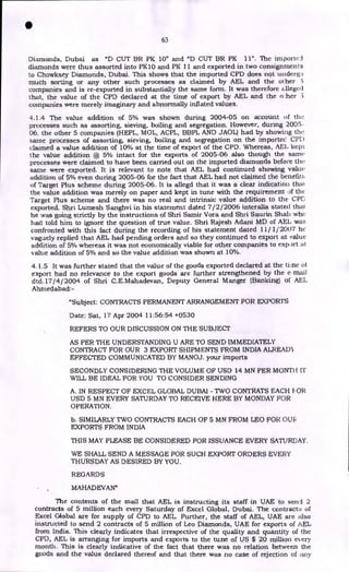 • 63
Diamonds, Dubai as "D CUT BR PK 10" and "D CUT BR PK 11". The importci
diamonds were thus assorted into PK10 and PK 11 and exported in two consignments
to Chowksey Diamonds, Dubai. This shows that the imported CPD does not undergo
much sorting or any other such processes as claimed by AEL and the other 5
companies and is re-exported in substantially the same form. It was therefore alleged
that, the value of the CPD declared at the time of export by AEL and the o .her 5
companies were merely imaginary and abnormally inflated values.
4.1.4 The value addition of 5% was shown during 2004-05 on account of the
processes such as assorting, sieving, boiling and segregation. However, during 2005-
06, the other 5 companies (HEPL, MOL, ACPL, BBPL AND JAOL) had by showing the
same processes of assorting, sieving, boiling and segregation on the importec CPI)
claimed a value addition of 10% at the time of export of the CPD. Whereas, AEI. kept
the value addition @ 5% intact for the exports of 2005-06 also though the same
processes were claimed to have been carried out on the imported diamonds before the
same were exported. It is relevant to note that AEL had continued showing value
addition of 5% even during 2005-06 for the fact that AEL had not claimed the benefit:,
of Target Plus scheme during 2005-06. It is allegd that it was a clear indication that.
the value addition was merely on paper and kept in tune with the requirement of the•
Target Plus scheme and there was no real and intrinsic value addition to the CPD
exported. Shri Lumesh Sanghvi in his statement dated 7/2/2006 interalia stated thai
he was going strictly by the instructions of Shri Samir Vora and Shri Saurin Shah who
had told him to ignore the question of true value. Shri Rajesh Adani MD of AEI, was
confronted with this fact during the recording of his statement dated 11/1/2007 he
vaguely replied that AEL had pending orders and so they continued to export at value
addition of 5% whereas it was not economically viable for other companies to export at
value addition of 5% and so the value addition was shown at 10%.
4.1.5 It was further stated that the value of the goods exported declared at the tine 01
export had no relevance to the export goods are further strengthened by the e-mail
dtd.17 /4 / 2004 of Shri C.E.Mahadevan, Deputy General Manger (Banking) of AEL
Ahmedabad:-
"Subject: CONTRACTS PERMANENT ARRANGEMENT FOR EXPORTS
Date: Sat, 17 Apr 2004 11:56:54 +0530
REFERS TO OUR DISCUSSION ON THE SUBJECT
AS PER THE UNDERSTANDING U ARE TO SEND IMMEDIATELY
CONTRACT FOR OUR 3 EXPORT SHIPMENTS FROM INDIA ALREAD'J
EFFECTED COMMUNICATED BY MANOJ. your imports
SECONDLY CONSIDERING THE VOLUME OF USD 14 MN PER MONTI-I IT
WILL BE IDEAL FOR YOU TO CONSIDER SENDING
A. IN RESPECT OF EXCEL GLOBAL DUBAI - TWO CONTRATS EACH FOR
USD 5 MN EVERY SATURDAY TO RECEIVE HERE BY MONDAY FOR
OPERATION.
b. SIMILARLY TWO CONTRACTS EACH OF 5 MN FROM LEO FOR OUR
EXPORTS FROM INDIA
THIS MAY PLEASE BE CONSIDERED FOR ISSUANCE EVERY SATURDAY.
WE SHALL SEND A MESSAGE FOR SUCH EXPORT ORDERS EVERY
THURSDAY AS DESIRED BY YOU.
REGARDS
MAHADEVAN"
The contents of the mail that AEL is instructing its staff in UAE to send 2
contracts of 5 million each every Saturday of Excel Global, Dubai. The contract:; of
Excel Global are for supply of CPD to AEL. Further, the staff of AEL, UAE are also
instructed to send 2 contracts of 5 million of Leo Diamonds, UAE for exports of AEL
from India. This clearly indicates that irrespective of the quality and quantity of the
CPD, AEL is arranging for imports and exports to the tune of US $ 20 million et, ery
month. This is clearly indicative of the fact that there was no relation between the
goods and the value declared thereof and that there was no case of rejection of itny
 