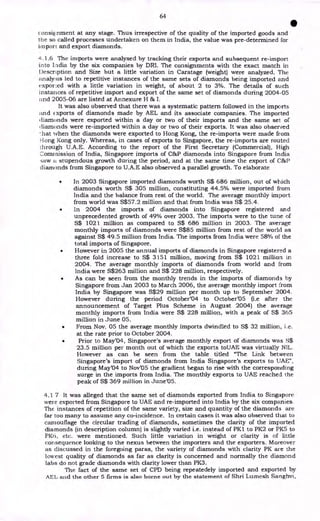 64
•
consignment at any stage. Thus irrespective of the quality of the imported goods and
the so called processes undertaken on them in India, the value was pre-determined for
import and export diamonds.
4.1.6 The imports were analysed by tracking their exports and subsequent re-import
into Lidia by the six companies by DRI. The consignments with the exact match in
Description and Size but a little variation in Caratage (weight) were analyzed. The
analysis led to repetitive instances of the same sets of diamonds being imported and
expor:ed with a little variation in weight, of about 2 to 3%. The details of such
instances of repetitive import and export of the same set of diamonds during 2004-05
and 2005-06 are listed at Annexure H & I.
It was also observed that there was a systematic pattern followed in the imports
and Exports of diamonds made by AEL and its associate companies. The imported
diamonds were exported within a day or two of their imports and the same set of
( liamonds were re-imported within a day or two of their exports. It was also observed
hat when the diamonds were exported to Hong Kong, the re-imports were made from
Hong Kong only. Whereas, in cases of exports to Singapore, the re-imports are routed
through U.A.E. According to the report of the First Secretary (Commercial), High
Commission of India, Singapore imports of C&P diamonds into Singapore from India
saw a stupendous growth during the period, and at the same time the export of C&P
diamonds from Singapore to U.A.E also observed a parallel growth. To elaborate
• In 2003 Singapore imported diamonds worth S$ 686 million, out of which
diamonds worth S$ 305 million, constituting 44.5% were imported from
India and the balance from rest of the world. The average monthly import
from world was S$57.2 million and that from India was S$ 25.4.
• In 2004 the imports of diamonds into Singapore registered and
unprecedented growth of 49% over 2003. The imports were to the tune of
S$ 1021 million as compared to S$ 686 million in 2003. The average
monthly imports of diamonds were S$85 million from rest of the world as
against S$ 49.5 million from India. The imports from India were 58% of the
total imports of Singapore.
• However in 2005 the annual imports of diamonds in Singapore registered a
three fold increase to S$ 3151 million, moving from S$ 1021 million in
2004. The average monthly imports of diamonds from world and from
India were S$263 million and S$ 228 million, respectively.
• As can be seen from the monthly trends in the imports of diamonds by
Singapore from Jan 2003 to March 2006, the average monthly import from
India by Singapore was S$29 million per month up to September 2004.
However during the period October'04 to October'05 (i.e after the
announcement of Target Plus Scheme in August 2004) the average
monthly imports from India were S$ 228 million, with a peak of S$ 365
million in June 05.
• From Nov. 05 the average monthly imports dwindled to S$ 32 million, i.e.
at the rate prior to October 2004.
• Prior to May'04, Singapore's average monthly export of diamonds was S$
23.5 million per month out of which the exports toUAE was virtually NIL.
However as can be seen from the table titled "The Link between
Singapore's import of diamonds from India Singapore's exports to UAE",
during May'04 to Nov'05 the gradient began to rise with the corresponding
surge in the imports from India. The monthly exports to UAE reached the
peak of S$ 369 million in June'05.
4.1 7 It was alleged that the same set of diamonds exported from India to Singapore
were exported from Singapore to UAE and re-imported into India by the six companies.
The instances of repetition of the same variety, size and quantity of the diamonds are
far too many to assume any co-incidence. In certain cases it was also observed that to
camouflage the circular trading of diamonds, sometimes the clarity of the imported
diamonds (in description column) is slightly varied i.e. instead of PK1 to PK2 or PK5 to
PK6, etc. were mentioned. Such little variation in weight or clarity is of little
consequence looking to the nexus between the importers and the exporters. Moreover
as discussed in the foregoing paras, the variety of diamonds with clarity PK are the
lowest quality of diamonds as far as clarity is concerned and normally the diamond
labs do not grade diamonds with clarity lower than PK3.
The fact of the same set of CPD being repeatedely imported and exported by
AEL and the other 5 firms is also borne out by the statement of Shri Lumesh Sanghvi,
 