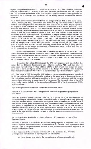 66
S
beyond comprehension that AEL, Dubai has a stock of CPD; this, therefore, indicates
that the exporter of CPD in India is AEL and its other 5 companies and the buyer of
the CPD overseas is also none other than the AEL through the firms directly/indirectly
controlled by it through the personnel of its wholly owned subsidiaries located
overseas.
42.1 From the document recovered from the computer hard disk of Shri Vipul Desai,
Officer, Banking of AEL, Ahmedabad and forwarded by the Directorate of Forensic
Science, Gandhinagar it was seen that AEL had planned for the same day re-export of
the imported CPD and that the Letter of Credit value should not be exceeded. This
indicated that neither the CPD /the value of the CPD nor the value addition of the
CPD mattered, what mattered was only the value of the letter of credit established in
favour of the so called overseas buyer of the CPD. The content of the above said
document wherein it is stated that "Arrangement of Export Order/ Import contract on
request from Ahmedabad", "ARRANGEMENT OF EXPORT ORDERS AND/ORDER
IMPORT CONTRACTS OF DIFFERENT ENTITIES". This indicated the fact that the
import and export transactions in CPD by AEL and the other 5 companies were
artificial transactions created with an ulterior motive to avail of the Target Plus
schene benefits and are not normal business transactions, as, had it been so then
there would not be any cause for arranging of import and export orders and that too
3n the request from Ahmedabad.
It was also mentioned - under BOTH EXPORTS/IMPORTS FROM DUBAI that
'Value addition/even delition - within 0.25%4/50% profit adjustment - Discretion on
item Rakesh in consultation with Mr.Bhavik". Further, under the ISSUES PENDING it
is mentioned that "VALUE ADDITION AT EVERY LOCATION OTHER THAN DUBAI -
LE. AT DARSHAN CO. LOCATIONS".
It was therefore alleged that though the CPD were imported and exported on the
same day to different destinations and different parties, AEL and the other 5
companies were showing a value addition of 5% to 10% which was merely on paper
and clone so as to be eligible for the benefits of the Target Plus Scheme and therefore,
the inflated value of the CPD declared at the time of its export is liable to be rejected.
5.0 The value of CPD declared by AEL and others at the time of export was examined
in the light of the evidences of circular trading of the same sets of diamonds (between
the interrelated parties) with value addition of 5% or 10% each time and the e-mails
narrated and discussed at para 8 and 9 of the notice. The declared value of the CPD
needs to be viewed in light of the provisions of Section 14 of the Customs Act, 1962,
which reads as:
(a) General provisions of Section 14 of the Customs Act, 1962:
Section 14 of the Customs Act, 1962 provides Valuation of goods for purposes of
assessment -
" For the purposes of the Customs Tariff Act, 1975 (51 of 1975), or any other law for
the lime being in force where under a duty of customs is chargeable on any goods by
reference to their value, the value of such goods shall be deemed to be the price at
which such or like goods are ordinarily sold, or offered for sale, for delivery at the time
and place of importation or exportation, as the case may be, in the course of
international trade, where (a) the seller and the buyer have no interest in the business
of each other ; or (b) one of them has no interest in the business of the other, and the
price is the sole consideration for the sale or offer for sale
(b) Applicability of Section 14 to export valuation : SC judgement in case of Om
Pral•:ash Bhatia :
In terms of Section 14 of Customs Act read with the judgment of Supreme Court in the
case• of M/s Om Prakash Bhatia Vs. Commissioner of Customs, Delhi reported at 2003
(ELT) 423 (SC), the provisions of Section 14 ibid are mutatis mutandis applicable to
export consignments also.
5.1.1 In terms of the provisions of Section 14 of the Customs Act, 1962 the
prerequisites for valuation of export goods are as follows:
a) there should be a sale in the normal course of international trade;
 