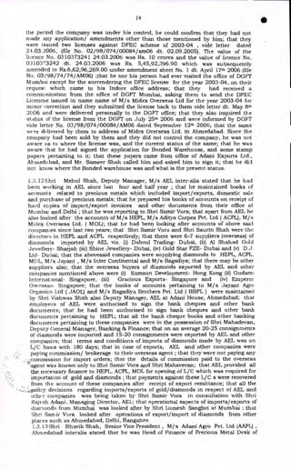 14
•
the period the company was under his control, he could confirm that they had not
made any application/ amendments other than those mentioned by him; that they
were issued two licenses against DFEC scheme of 2003-04 , vide letter dated
24.03.2006, (file No. 02/ 98/074/00084/ am06 dt. 02.09.2005). The value of the
licence No. 0310373241 24.03.2006 was Rs. 10 crores and the value of licence No.
0310373242 dt. 24.03.2006 was Rs. 5,45,92,396.90 which was subsequently
amended to Rs.6,62,96,269.00 under amendment sheet No. 1 dt. April 17th 2006 (file
No. 03/ 98/74/74/AM06) ;that he nor his person had ever visited the office of DGFT
Mumbai except for the surrendering the DFEC license for the year 2003-04, on their
request: which came to his Indore office address; that they had received a
communication from the office of DGFT Mumbai, asking them to send the DFEC
Licencse issued in name name of M/s Midex Overseas Ltd for the year 2003-04 for
minor correction and they submitted the license back to them vide letter dt. May 8th
2006 and were delivered personally to the DGFT office; that they also inquired the
status of the license from the DGFT on July 25th 2006 and were informed by DGFT
vide letter No. 03/98/074/00084/AMO6 dated September 12th 2006; that the same
were delivered by them to address of Midex Overseas Ltd. in Ahmedabad. Since the
company had been sold by them and they did not control the company, he was not
aware as to where the license was, and the current status of the same; that he was
aware that he had signed the application for Bonded Warehouse, and some stamp
papers pertaining to it; that these papers came from office of Adani Exports Ltd.,
Ahmedabad, and Mr. Sameer Shah called him and asked him to sign it; that he did
not know where the Bonded warehouse was and what is the present status.
1.3.12 Shri Mehul Shah, Deputy Manager, M/s AEL inter-alia stated that he had
been working in AEL since last four and half year ; that he maintained books of
accounts related to precious metals which included import/exports, domestic sale
and purchase of precious metals; that he prepared his books of accounts on receipt of
hard copies of import/export invoices and other documents from their office at
Mtunbai and Delhi ; that he was reporting to Shri Samir Vora; that apart from AEL he
also looked after the accounts of M/s HEPL, M/s Aditya Corpex Pvt. Ltd ( ACPL), M/s
Midex Overseas Ltd. ( MOL); that he had been looking after accounts of above said
companies since last two years; that Shri Samir Vora and Shri Saurin Shah were the
directors in HEPL and ACPL respectively; that there were 6-7 suppliers (overseas) of
diamonds imported by AEL viz. (i) Daboul Trading- Dubai, (ii) Al Shahad Gold
Jewellery- Sharjah (iii) Shine Jewellery- Dubai, (iv) Gold Star FZE- Dubai and (v) D.J.
Ltd- Dubai; that the abovesaid companies were supplying diamonds to HEPL, ACPL,
MOL, M/s Jayant , M/s Inter Continental and M/s Bagadiya; that there may be other
suppliers also; that the overseas buyers of diamonds exported by AEL and other
companies mentioned above were (i) Kamsun Development- Hong Kong (ii) Gudam
International- Singapore, (iii) Gracious Exports- Singapore and (iv) Emperor
Overseas- Singapore; that the books of accounts pertaining to M/s Jayant Agro
Organics Ltd ( JAOL) and M/s Bagadiya Brothers Pvt. Ltd ( BBPL ) were maintained
by Shri Vishwas Shah also Deputy Manager, AEL at Adani House, Ahmedabad; that
employees of AEL were authorised to sign the bank cheques and other bank
documents; that he had been authorised to sign bank cheques and other bank
documents pertaining to HEPL; that all the bank cheque books and other banking
documents pertaining to these companies were in the possession of Shri Mahadevan,
Deputy General Manager, Banking 86 Finance; that on an average 20-25 consignments
of diamonds were imported and 15-20 consignments were exported by AEL and other
companies; that terms and conditions of imports of diamonds made by AEL was on
L/C basis with 180 days; that in case of exports, AEL and other companies were
paying commission/ brokerage to their overseas agent ; that they were not paying any
commission for import orders; that the details of commission paid to the overseas
agent was known only to Shri Samir Vora and Shri Mahavevan; that AEL provided all
the. necessary finance to HEPL, ACPL, MOL for opening of L/C which was required for
importation of gold and diamonds ; that payments against these L/C s were recovered
from the account of these companies after receipt of export remittance; that all the
policy decisions regarding imports/exports of gold/diamonds in respect of AEL and
other companies was being taken by Shri Samir Vora in consultation with Shri
Rajesh Adani, Managing Director, AEL; that operational aspects of imports/exports of
diamonds from Mumbai was looked after by Shri Lumesh Sanghvi at Mumbai ; that
Shri Saxriir Vora looked after operations of export/import of diamonds from other
places such as Ahmedabad, Delhi, Bangalore.
1.3.13 Shri Bhavik Shah, Senior Vice President , M/s Adani Agro Pvt. Ltd (AAPL) ,
Ahniedabad interalia stated that he was Head of Finance of Precious Metal Desk of
 