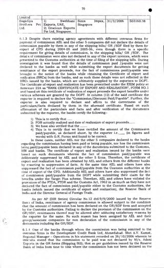 70
•
irnit 2d
3agadiya
Brotl,ers Pvt
Ltd.
1) Swebhani
Exports, UAE,
2) Gracious Exports
Pte Ltd, Singapore.
Sinta Impex,
Singapore
31/3/2006 503160.38
6.1.3 Despite there existing agency agreements with different overseas firms for
payment of commission AEL and the other 5 companies did not declare the details of
commission payable by them in any of the shipping bills/ GR /SDF filed by them for
export of CPD during 2004-05 and 2005-06, even though there is a specific
requirement for giving details of commission, in the shipping bills/ GR /SDF. The
detai s of commission were also not declared in any of the export invoices, which were
presented to the Customs authorities at the time of filing of the shipping bills. During
investigation it was found that the details of commission paid /payable were not
declared to the banks as well while submitting the export documents for getting
remittance of the export proceeds, nor the fact of commissions paid/payable was
brought to the notice of the banks while obtaining the Certificate of export and
reali2ation (BRCs) from the banks, and as such these details were not reflected in the
BRCE; issued by the banks, which are ultimately supplied by the exporters to DEFT.
The Certificate of export and realization has been prescribed under the EXIM policy at
Annexure 22A as "BANK CERTIFICATE OF EXPORT AND REALISATION", FORM NO.1
and based on this certificate of realization of export proceeds the export benefits under
various schemes are granted by the DGFT. At column (12) of the said certificate the
exporter is required to declare the "Commission/Discount Paid/Payable". Further, the
exporter is also required to declare and affirm to the correctness of the
particulars/facts declared by them in the aforesaid certificate. Based on such
affirmation of the particulars and facts and after verification of the documents
submitted by the exporter, the banks certify the following:-
1) This is to certify that
2) FOB actually realized and date of realization of export proceeds
3) We have also verified that the
4) This is to certify that we have certified the amount of the Commission
paid/payable, as declared above, by the exporter i.e. (in figures and
words) with G.R. Forms and found to be correct.
In these cases, neither AEL nor the other 5 companies declared to the banks
regarding the commission having been paid or being payable, nor has the commission
being paid/payable been declared in any of the documents submitted to the Customs,
RBI and banks. The certificate of export and realization issued by the banks were
based on such documents wherein the fact of commission paid/payable was
deliberately suppressed by AEL and the other 5 firms. Therefore, the certificate of
export and realization has been obtained by AEL and others from the different banks
by i-sorting to suppression of facts. At the same time AEL and others have also
suppressed the fact of commission paid/payable from the Customs authorities at the
time of export of the CPD. Additionally AEL and others have also suppressed the fact
of commission paid/payable from the DGFT while submitting their claim for the
benefits under the Target Plus scheme. Therefore, AEL and others have violated the
provisions of the FTDA, FTDR and the Customs Act, 1962 in as much as they have not
declared the fact of commission paid/payable either to the Customs authorities, the
banks (which issued the certificate of export and realization), the Reserve Bank of
India and the Director General of Foreign Trade.
As per AP (DIR Series) Circular No.12 dtd.9/9/2000 issued by the Reserve
Banc of India, remittance of agency commission is allowed subject to the condition
that the amount of commission has been declared on the GR/SDF form and accepted
by the Customs authorities. Failing to declare the provision of the commission on the
GR/ SDP, remittances thereof may be allowed after adducing satisfactory reasons by
the exporter for the same. No such reason has been assigned by AEL and their
.1 , group/associate companies for non declaration of the commission in any of the
documents including the GR/SDF.
6.1.4 One of the banks through whom the commission was being remitted to the
overseas firms is the Development Credit Bank Ltd, Ahmedabad. Shri A.V. Kamat,
Regional Manager - Operations in his statement recorded on 26/ 10/2006 wherein he
inte-alia stated that the commission to be paid was not declared by M/s. Adani
Experts in the GR forms (Shipping Bill); that as per guidelines issued by the Reserve
Bank of India from time to time where the commission has not been declared on the
L
 