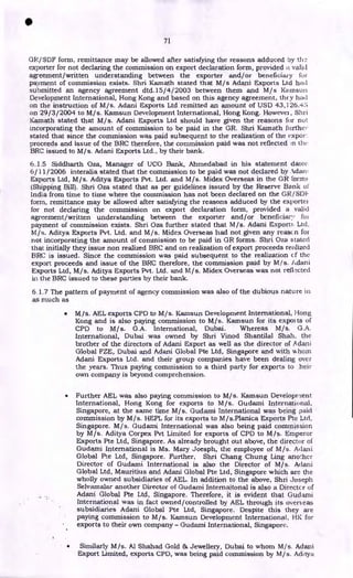 •
71
GR/SDF form, remittance may be allowed after satisfying the reasons adduced by
exporter for not declaring the commission on export declaration form, provided a valid
agreement/written understanding between the exporter and/or beneficiary for
payment of commission exists. Shri Kamath stated that M/s Adani Exports Ltd had
submitted an agency agreement dtd.15/ 4/2003 between them and M/s Kamsun
Development International, Hong Kong and based on this agency agreement, they had
on the instruction of M/s. Adani Exports Ltd remitted an amount of USD 43,126.45
on 29/3/2004 to M/s. Kamsun Development International, Hong Kong. However, Shri
Kamath stated that M/s. Adani Exports Ltd should have given the reasons for not
incorporating the amount of commission to be paid in the GR. Shri Kamath further
stated that since the commission was paid subsequent to the realization of the expor
proceeds and issue of the BRC therefore, the commission paid was not reflected (ri thy.•
BRC issued to M/s. Adani Exports Ltd., by their bank.
6.1.5 Siddharth Oza, Manager of UCO Bank, Ahmedabad in his statement date(
6/11/2006 interalia stated that the commission to be paid was not declared by Adani
Exports Ltd, M/s. Aditya Exports Pvt. Ltd. and M/s. Midex Overseas in the GR form!.
(Shipping Bill). Shri Oza stated that as per guidelines issued by the Reserve Bank ol•
India from time to time where the commission has not been declared on the GR/SDI-
form, remittance may be allowed after satisfying the reasons adduced by the exporter
for not declaring the commission on export declaration form, provided a valid
agreement/written understanding between the exporter and/or beneficiary for
payment of commission exists. Shri Oza further stated that M/s. Adani Export:. Ltd.
M/s. Aditya Exports Pvt. Ltd. and M/s. Midex Overseas had not given any reason for
not incorporating the amount of commission to be paid in GR forms. Shri Oza stated
that initially they issue non realized BRC and on realization of export proceeds realized
BRC is issued. Since the commission was paid subsequent to the realization cf the
export proceeds and issue of the BRC therefore, the commission paid by M/s. Adani
Exports Ltd, M/s. Aditya Exports Pvt. Ltd. and M/s. Midex Overseas was not rell.N.ted
in the BRC issued to these parties by their bank.
6.1.7 The pattern of payment of agency commission was also of the dubious nature in
as much as
• M/s. AEL exports CPD to M/s. Kamsun Development International, Hong
Kong and is also paying commission to M/s. Kamsun for its expos is of
CPD to M/s. G.A. International, Dubai. Whereas M/s. G.A.
International, Dubai was owned by Shri Vinod Shantilal Shah, the
brother of the directors of Adani Export as well as the director of A dani
Global FZE, Dubai and Adani Global Pte Ltd, Singapore and with uhorn
Adani Exports Ltd. and their group companies have been dealing over
the years. Thus paying commission to a third party for exports to heir
own company is beyond comprehension.
• Further AEL was also paying commission to M/s. Kamsun Developrient
International, Hong Kong for exports to M/s. Gudami International,
Singapore, at the same time M/s. Gudami International was being paid
commission by M/s. HEPL for its exports to M/s.Planica Exports Pte Ltd,
Singapore. M/s. Gudami International was also being paid commission
by M/s. Aditya Corpex Pvt Limited for exports of CPD to M/s. Emperor
Exports Pte Ltd, Singapore. As already brought out above, the director of
Gudami International is Ms. Mary Joesph, the employee of M/s. Adani
Global Pte Ltd, Singapore. Further, Shri Chang Chung Ling another
Director of Gudami International is also the Director of M/s. Adani
Global Ltd, Mauritius and Adani Global Pte Ltd, Singapore which are the
wholly owned subsidiaries of AEL. In addition to the above, Shri Joseph
Selvarnalar another Director of Gudami Internaitonal is also a Director of
Adani Global Pte Ltd, Singapore. Therefore, it is evident that Gudami
International was in fact owned/controlled by AEL through its overseas
subsidiaries Adani Global Pte Ltd, Singapore. Despite this they are
paying commission to M/s. Kamsun Development International, HK for
exports to their own company - Gudami International, Singapore.
• Similarly M/s. Al Shahad Gold & Jewellery, Dubai to whom M/s. Adani
Export Limited, exports CPD, was being paid commission by M/s. Aditya
 