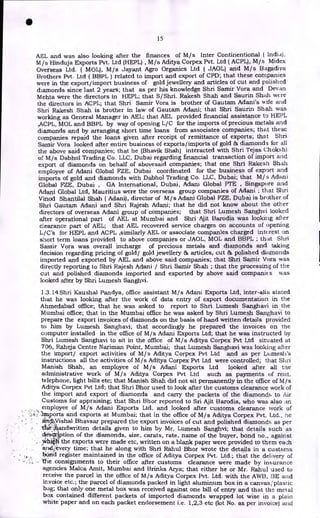 15
AEL and was also looking after the finances of M/s Inter Continentional (
M/s Hinduja Exports Pvt. Ltd (HEPL) , M/s Aditya Corpex Pvt. Ltd ( ACPL), M/s Midex
Overseas Ltd. ( MOL), M/s Jayant Agro Organics Ltd ( JAOL) and M/s Bagadiya
Brothers Pvt. Ltd ( BBPL) related to import and export of CPD; that these companies
were in the export/import business of gold jewellery and articles of cut and polished
diamonds since last 2 years; that as per his knowledge Shri Samir Vora and Devan
Mehta were the directors in HEPL; that S/Shri. Rakesh Shah and Saurin Shah were
the directors in ACPL; that Shri Samir Vora is brother of Gautam Adani's wife and
Shri Rakesh Shah is brother in law of Gautam Adani; that Shri Saurin Shah was
working as General Manager in AEL; that AEL provided financial assistance to HEPL
,ACPL, MOL and BBPL by way of opening L/C for the imports of precious metals and
diamonds and by arranging short time loans from associates companies; that these
companies repaid the loans given after receipt of remittance of exports; that Shri
Samir Vora looked after entire business of exports/imports of gold & diamonds for all
the above said companies; that he (Bhavik Shah) interacted with Shri Tejas Chokshi
of M/s Dabhol Trading Co. LLC, Dubai regarding financial transaction of import and
export of diamonds on behalf of abovesaid companies; that one Shri Rakesh Shah
employee of Adani Global FZE, Dubai coordinated for the business of export and
imports of gold and diamonds with Dabhol Trading Co. LLC, Dubai; that M/s Adani
Global FZE, Dubai , GA International, Dubai, Adani Global PTE , Singapore and
Adani Global Ltd, Mauritius were the overseas group companies of Adani ; that Shri
Vinod Shantilal Shah ( Adani), director of M/s Adani Global FZE, Dubai is brother of
Shri Gautam Adani and Shri Rajesh Adani; that he did not know about the other
directors of overseas Adani group of companies; that Shri Lumesh Sanghvi looked
after operational part of AEL at Mumbai and Shri Ajit Barodia was looking after
clearance part of AEL; that AEL recovered service charges on accounts of opening
L/C's for HEPL and ACPL ,similarly AEL or associate companies charged interest on
short term loans provided to above companies or JAOL, MOL and BBPL ; that Shri
Sarnir Vora was overall incharge of precious metals and diamonds and taking
decision regarding pricing of gold/ gold jewellery & articles, cut & polished diamonds
imported and exported by AEL and above said companies; that Shri Samir Vora was
directly reporting to Shri Rajesh Adani / Shri Samir Shah ; that the processing of the
cut and polished diamonds imported and exported by above said companies was
looked after by Shri Lumesh Sanghvi.
1.3.14 Shri Kaushal Pandya, office assistant M/s Adani Exports Ltd, inter-aline stated
that he was looking after the work of data entry of export documentation in the
Ahmedabad office; that he was asked to report to Shri Lumesh Sanghavi in the
Mumbai office; that in the Mumbai office he was asked by Shri Lumesh Sanghavi to
prepare the export invoices of diamonds on the basis of hand written details provided
to him by Lumesh Sanghavi; that accordingly he prepared the invoices on the
computer installed in the office of M/s Adani Exports Ltd; that he was instructed by
Shri Lumesh Sanghavi to sit in the office of M/s Aditya Corpex Pvt Ltd situated at
706, Raheja Centre Nariman Point, Mumbai; that Lumesh Sanghavi was looking after
the import/ export activities of M/s Aditya Corpex Pvt Ltd and as per Lumesh's
instructions all the activities of M/s Aditya Corpex Pvt Ltd were controlled; that Shri
Manish Shah, an employee of M/s Adani Exports Ltd looked after all the
administrative work of M/s Aditya Corpex Pvt Ltd such as payments of rent,
telephone, light bills etc; that Manish Shah did not sit permanently in the office of M/s
Aditya Corpex Pvt Ltd; that Shri Bhor used to look after the customs clearance work of
the import and export of diamonds and carry the packets of the diamonds to Air
Customs for appraising; that Shri Bhor reported to Sri Ajit Barodia, who was also :m
_ employee of M/s Adani Exports Ltd. and looked after customs clearance work of
;imports and exports at Mumbai; that in the office of M/s Aditya Corpex Pvt. Ltd., he
irt&Vishal Bhaysar prepared the export invoices of cut and polished diamonds as per
14e' andwritten details given to him by Mr. Lumesh Sanghvi; that details such as
tion of the diamonds, size, carats, rate, name of the buyer, bond no., against
yirliv_ the exports were made etc, written on a blank paper were provided to them each
and,;every time; that he along with Shri Rahul Bhor wrote the details in a customs
bt$,id register maintained in the office of Aditya Corpex Pvt. Ltd.; that the delivery of
The consignments to their office after customs clearance were made by insurance
agencies Malca Amit, Mumbai and Brinks Arya; that either he or Mr. Rahul used to
receive the parcel in the office of M/s Aditya Corpex Pvt. Ltd. with the AWB, BE and
invoice etc.; the parcel of diamonds packed in light aluminum box in a canvas/plastic
bag; that only one metal box was received against one bill of entry and that the met al
box contained different packets of imported diamonds wrapped lot wise in a plain
white paper and on each packet endorsement i.e. 1,2,3 etc (lot No. as per invoice) and
•
 