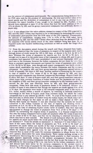•
81
less the amount of commission paid/payable. The commissionwa being deducted fro; n
the FOB value only for the purpose of ascertaining the true and correct value of the
export goods and the deduction of commission is not in any way an attempt to rc-
determine the export benefits, if any, sought to be claimed by AEL. Further, it has
already been explained at para 11 of the notice that how the value addition of 5% to
10% as shown by AEL and its group /associated companies was artificially shown 0
paper only.
6.2.5 It was alleged that the value addition claimed in respect of the CPD exported by
AEL and the other 5 firms was required to be re-determined by deducting the amount
of commission paid/payable from the FOB value of the CPD exported. Consequently,
the amount of commission, ranging from 1.5% to 4.5% of the FOB value, being
paid/payable by AEL and the other 5 firms when deducted from the declared FOB of
the exported CPD would clearly result in the value addition being less than 3"/0 as
required under the bonded warehousing conditions as well as under the Target Plus
scheme.
7.0 From the documents seized during the search and those obtained from banks,
etc. it was observed that the terms of payments in respect of the imports were most] st
through letters of credit issued for 180 to 365 days or shown to be D.A. for 60 to 90
days. Whereas the terms of payments for exports are D.A. for 60 to 90 days. As
brought out in para 8 to the notice most of the companies to whom AEL and its group
companies had exported CPD were established in and around September 2004 and
were new to the business, however the Indian companies did not insist for L/cs from
them or payment against documents and instead the terms of payments were settled
at D.A. for 60 to 90 days, even though each export consignment was worth crores of
rupees which establishes the nexus between the Indian companies and the oversew.;
companies. For imports, AEL and their group/associate companies opened Len ers of
Credit of normally 180 days or 365 days. Another method of financing for the import:;
in case of imports on D.A. terms of 60 to 90 days adopted by AEL and thei:-
group/associate companies was External Commercial Borrowings -Buyers Credit (BC)
of about 365 days. In case of Buyers credit AEL and their group/associate companies
obtain loans from overseas branches of Indian banks and the payments are made to
the suppliers of AEL and their group/associate companies by the overseas bank:;. The
interest for the loan was obviously borne by AEL and their group/associate
companies. Prima facie this mode of payments seems to be innocous. Howeve - in a
number of cases it was observed that though the imports are made against D.A. of 60
to 90 days, the payments were made to the overseas companies prior to the expiry oc
D.A. terms, mostly within a month of imports, by resorting to external commercial
borrowings in the form of buyers credit from overseas bank, for which the India].
companies had to pay interest @ LIBOR + 0.5%. To avail of the buyers credit facility.
they had also to obtain letter of comfort from the Indian banks, for which they Fad tc
pay the bank charges for the same as well as make a fixed deposit of 100'' and
thereby their funds are blocked. It was also observed that the invoices for imports
submitted to the Indian Customs at the time of imports are showing terms of
payments as D.A. for 60 to 90 days, however while submitting these invoices to the
banks at the time of obtaining buyers credit/ letter of comfort, they were manually
manipulated to change the terms of payments from "D.A. of 60 to 90 days" t) "Al
SIGHT" by overwriting the original terms of payments. It is beyond comprehension
that why the Indian companies had to make pre-payment when the terms of payments
are for credit of 60 to 90 days, and that too by resorting to external borrowings for
which they had to bear interest. The details of such instances where the payments
for ..mports are made much before the credit period of 60 to 90 days had expired is as
per Annexure P. From the details as mentioned in Annexure P it was evident that in
most of the cases where the terms of payments are "D.A. of 60 to 90 days" pre-
payments are made within one month of the date of invoice/imports and in many
cases even within a couple of days from the date of invoice/ imports. Similarly in case
..... . where the imports were against L/cs. for say 180 days or 365 days it was also
observed that in most of the cases the overseas companies in whose favour the L/cs
,..'4•,
",- 2.___
•-• were opened, discounted the same immediately. There seems nothing wrong in the
..).1
%/ / . beneficiaries discounting the L/cs for making funds available to their company, but
.'
.5.
. it:;:,
-,-, at appears apparently wrong in the present arrangement between the Indian
t 4:-.,. i .
..:
,,?c . pries and the overseas companies was the fact that as per the terms of the Lies.
(
;..... '...the interest for discounting of the L/cs. was borne by the Indian companies, which in
•
:.' fad should have been borne by the overseas companies in the normal courie of
business, as the terms of payment for the Indian companies is 180 days or 365 days
by Lie. The details of instances where L/cs. are discounted immediately after the 7 are
 