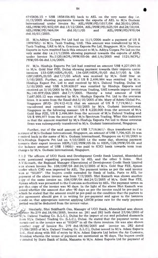 84
•
4745836.15 + US$ 1858106.85) back to AEL on the very same day i.e.
31/3/2005 showing payments towards the exports of AEL to M/s Guclami
International under Invoice No. AEL/ PBW/ PD/ 1017/ 04 dtd.20/01 /2005,
AEL/PBW/PD/832/04 dtd.13/12/2004, AEL/PBW/PD/625/04 dtd.28/10/04,
AEL/PBW/PD/969/04 dtd.10/ 1/05 and AEL/PBW/PD/970/04
dtd.10/01/2005.
III. M/s.Aditya Corpex Pvt Ltd had on 11/1/2006 made a payment of US $
1999765/- to M/s. Tanb Trading, UAE. This amount was transferred by M/s.
Tanb Trading, UAE to M/s. Gracious Exports Pte Ltd, Singapore. M/s. Gracious
Exports in turn remitted back this amount to M/s. Aditya Corpex Pvt Ltd on the
very same day i.e.11/1/2006 showing payment towards the exports of AEPL
under Invoice No.1120/ACPL/PBW/ 05-06 dtd.1/6 /2005 and 1121/ACPL/
PBW/05-06 dtd.1/ 6/2005.
IV. M/s. Hinduja Exports Pvt Ltd had remitted an amount US$ 4,227,093.05
to M/s. Gold Star FZE, Dubai showing payment towards their imports under
invoices 133-GSF/HEPL/B/05, 134-GSF/HEPL/B/05 dtd.3/7/05 & 138-
GSF/HEPL/B/05 dtd.7/ 7/05 which was received by M/s. Gold Star on
3/10/2005. Further, an amount of US $ 2,499,984 was remitted by Mjs.
Hinduja Export Pvt. Ltd to and received by M/s. Daboul Trading, Dubai on
3/10/2005 and US$ 9,59,928.07 was remitted by Hinduja Exports and
received on 3/10/2005 by M/s. Spectrum Trading, UAE towards import invoice
No.140-STF/DIA-2005 dtd.7/ 7/ 2005. Thereby a total amount of US$
7,687,005.12 was remitted by M/s. Hinduja Exports Pvt. Ltd to the overseas
firms. It is seen from the Email dtd.5/ 10/2005 of Ms. Mary of Adani Global Pte,
Singapore (RUD- 29/ 412-413) that an amount of US $ 7,719,961/- was
transferred and received on 4/10/2005 by M/s. Gudami International,
Singapore in the following manner: US $ 4,220,000 from the account of M/s
Gold Star FZE, US $ 2,499,984 from the account of M/s Daboul Trading and
US $ 999,977 from the account of M/s Spectrum Trading. What this indicates
is that the amount remitted by M/s Hinduja Exports Pvt Ltd to these overseas
firms was subsequently transferred to M/s. Gudami International, Singapore.
Further, out of the said amount of US$ 7,719,961/- thus transferred to tile
account of M/s Gudami International, Singapore, an amount of US$ 7,706,925.16 was
r,,mitted back in the name of M/s. Gudami International, Singapore on 4/10/2005 to
NI/s.Hinduja Exports Pvt Ltd on 4/10/2005 i.e the same day, showing payment
towards their export invoices HEPL/ 122/PBW/05-06 to HEPL/ 128/PBW/05-06 and
the balance amount of US$ 11800/- was paid to ICICI bank towards term loan
charges by M/s. Gudami International, Singapore.
7.1.2 The officers of UCO Bank and Development Credit Bank Limited, Ahmedabad
wore luestioned regarding prepayments by AEL and the other 5 firms. Shri
A . V.Kz math, the Regional Manager (Operations) of Development Credit Bank Limited
w as shown Invoice No. 108/GSF/04 dtd.24/2/2005 of M/s. Gold Star FZE, Ajman
under which CPD was imported by AEL. The payment terms as per the said invoice
was at "SIGHT". The buyers credit extended by Bank of India, Paris to AEL for
payment of the above invoice was from 7/3/2005. Shri Kamath was shown another
c )py of the same invoice no. 108/GSF/04 dtd.24/2/2005 of M/s. Gold Star FZE,
AO-nail which was presented to the Customs authorities by AEL. The payment terms as
per this copy of the invoice was 90 days. In the light of the above Shri Kamath was
. asked whether the amount due after 90 days as per the invoice could be pre-paid to
.
hic h he stated that the amount could be pre-paid on the condition that the parties to
agreement should give it in writing for pre-payment and agree to the bankers
.r, 'c.)ndit on that appropriate interest applying LIBOR prime rate for the early payment
period would be deducted from the invoice value.
N. 3 s
'
-
.
._ • • Similarly, Shri Siddharth Oza, Manager of UCO Bank, Ahmedabad was shown
t,, :4Sice No.279 dtd.18/06/2005, Invoice no. 281 and 282 both dated 23/06/2005 of
Daboul Trading Co. (L.L.C.), Dubai for the import of cut and polished diamonds
om 11/s. Daboul Trading Co. (L.L.C.), Dubai. He stated that the payment terms as
mentioned in the invoice was at "SIGHT" in all the three invoices. He was also shown
another copy of Invoice No. 279 dtd.18/06/2005 and invoice no. 282 dated
23/06/2005 of M/s. Daboul Trading Co. (L.L.C.), Dubai issued to M/s. Adani Exports
Ltd., filed along with Bill of entry by M/s. Adani Exports Ltd before the Air Customs,
N.I timbal wherein the terms of payment are mentioned as 90 days. The buyers credit
:tended by State Bank of India, Manama to M/s. Adani Exports Ltd for payment of
 