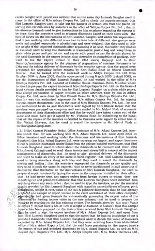 16
•
carats (weight) with pencil was written; that on the same day Lumesh Sanghvi used to
come to the office of M/s Aditya Corpex Pvt. Ltd to check the parcel/contents; that
Shri Lumesh Sanghvi used to take out the packets of certain lots from the parcel for
sorting into various sizes by assorters in the office of "Aditya Corpex Pvt. Ltd. ; that in
his absence Lumesh used to give instructions to him on phone regarding the sorting to
be done; that the assorters used to separate diamonds based on their sizes with the
help of sieves on the instructions of Shri Lumesh Sanghvi and under his supervision;
that upon working into different sizes two to four lots of different size groups were
niade and packed separately in plastic bags and were weighed; that they used to tally
the weight of the imported diamonds after separating it lot wise; thereafter they (Rahul
or Kaushal) used to keep the diamonds in transparent plastic bag and wrap them in
plain white paper and put lot no. and carats with pencil as per the details shown for
the said diamonds in the export invoice; that thereafter on completion of packing, they
used to fax the export invoice to their CHA Jasraj Kalyanji and to their
Security/insurance agency for the purpose of preparation of customs documents by
CHA and for taking delivery of diamonds by the security agency; that the parcel were
presented for appraising before exports by Shri Rahul Bhor at Bharat Diamond
Bourse; that he looked after the aforesaid work in Aditya Corpex Pvt. Ltd. from
October 2004 to June 2005; that for some period during March 2005 to April 2005, as
per th instructions of Shri Lumesh Sanghvi, he had worked in the office of M /s
Hinduja Exports Pvt. Ltd. Located at Dalarnal House, Nariman. Point, Mumbai where
he used to prepare the export invoices of M/s Hinduja Exports Pvt. Ltd. on the basis of
hand written details provided to him by Shri Lumesh Sanghvi on a plain white paper;
that except preparation of export invoices all other activities done by him in Aditya
Corpex Pvt. Ltd. were done by Shri Bhavik Desai for M/s Hinduja Exports Pvt. Ltd ;
that 112 was the authorized signatory for M/s Aditya Corpex Pvt. Ltd. for signing
various export documents; that in the case of M/s Hinduja Exports Pvt. Ltd. , he was
not authorized to do so and documents were signed by Shri Bhavik Desai; that the
invoices were prepared on computer and were mailed to Mr. Mehul Shah of accounts
department of their Ahmedabad office and that he would have taken a print out of the
same and must have got it signed by Mr. Vishwas Shah for submitting to the bank;
that ali the copies of the invoices submitted to Customs were signed by either him or
Shri Vishal Bhaysar; that he used to e-mail the invoices to Mr. Mehul Shah at
meshah@adanigrop,corn;
1.3.15 3hri Kamraj Pitambar Bodal, Office Assistant of M/s. Adani Exports Ltd. inter-
alia stated that he was working with M/s. Adani Exports Ltd. since April 2002 as
Office Assistant and working under the directions and instructions of Shri Lumesh
Skinghavi; that M/s. Adani Exports Ltd. were carrying out import and export business
of cut 8G polished diamonds under Bond from the private bonded warehouse; that Shri
Lumesh Sanghavi used to inform about the diamonds to be received and their CHA
M/s. Jasraj Kalianji used to send them invoice and airway bill in respect of the import
consignments of diamonds; that he used to take physical delivery of the diamonds
arid used to make an entry of the same in bond register; that Shri Lumesh Sanghavi
used to bring assorters along with him and they used to assort the diamonds by
sieving and boiling ; that the assorters segregated the diamonds as per quality and
they used to pack the same for exports ; that he never participated in said assorting of
diamords; that thereafter on the instructions of Shri Lumesh Sanghavi, he used to
prepared export invoices by typing the same on the computer installed in their office ;
that he had never seen any export orders from foreign buyers to whom they are
exporti:ig cut and polished diamonds; that Shri Lumesh Sanghavi never informed him
anything about any such order ; that he used to type the invoices, as per the material
details provided by Shri Lumesh Sanghavi with regard to name/address of buyer; port;
-ifet&Tiption, weight Et rate/value of the cut & polished diamonds; that he had already
I'Pre1S51-one sample of export invoice in the excel worksheet of their office computer
t erotri„- e had given formula for automatically generating the export value of the
It
!;,s d arnonag y feeding import value in the rate column; that he used to prepare the
. retyping on the last existing invoice. The formula given by him was : Value
:a extort 4 Import Rate x 5% or 10% x Weight of diamond in Carats ; that this sample
,invoice has been prepared on the instructions received from Shri Lumesh Sanghavi;
Aka_ he used to sign the export invoices of M/s. Adani Exports Ltd. and apart from
him Shri Lumesh Sanghavi used to sign the same; that he had no knowledge of cut as
polished diamonds; that Shri Lumesh Sanghavi used to decide the value of diamonds
exported by M/s. Adani Exports Ltd; that they were receiving faxes from Ahmedabad
office o' M/s. Adani Exports Ltd; that the said faxes pertaining to the import invoice
for import of cut and polished diamonds by M/s. Adani Exports Ltd. as well as M/s.
Jay-ant Agro Organics Pvt. Ltd., M/s. Aditya Corpex Ltd., M/s. Midex Overseas Ltd.,
 