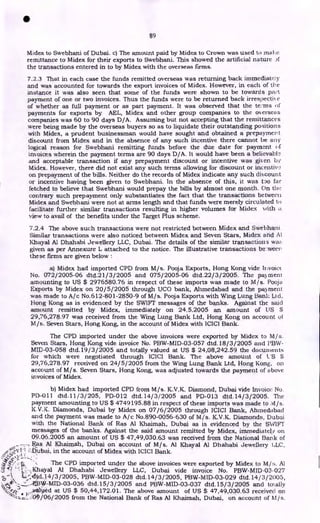 •
89
Midex to Swebhani of Dubai. c) The amount paid by Midex to Crown was used to mai:e
remittance to Midex for their exports to Swebhani. This showed the artificial nature
the transactions entered in to by Midex with the overseas firms.
7.2.3 That in each case the funds remitted overseas was returning back immediately
and was accounted for towards the export invoices of Midex. However, in each of the
instance it was also seen that some of the funds were shown to be towards part
payment of one or two invoices. Thus the funds were to be returned back irrespectii e
of whether as full payment or as part payment. It was observed that the teams
payments for exports by AEL, Midex and other group companies to the overseas
companies was 60 to 90 days D/A. Assuming but not accepting that the remittances
were being made by the overseas buyers so as to liquidate their outstanding positions
with Midex, a prudent businessman would have sought and obtained a prepayment
discount from Midex and in the absence of any such incentive there cannot be any
logical reason for Swebhani remitting funds before the due date for payment of
invoices wherein the payment terms are 90 days D/A. It would have been a believable
and acceptable transaction if any prepayment discount or incentive was given by
Midex. However, there did not exist any such terms allowing for discount or incentiv,.!
on prepayment of the bills. Neither do the records of Midex indicate any such discount
or incentive having been given to Swebhani. In the absence of this, it was too far
fetched to believe that Swebhani would prepay the bills by almost one month. On Ow
contrary such prepayment only substantiates the fact that the transactions between
Midex and Swebhani were not at arms length and that funds were merely circulated to
facilitate further similar transactions resulting in higher volumes for Midex with a
view to avail of the benefits under the Target Plus scheme.
7.2.4 The above such transactions were not restricted between Midex and Swebhani.
Similar transactions were also noticed between Midex and Seven Stars, Midex and At
Khayal Al Dhahabi Jewellery LLC, Dubai. The details of the similar transactions wa:.
given as per Annexure L attached to the notice. The illustrative transactions be :weeny
these firms are given below
a) Midex had imported CPD from M/s. Pooja Exports, Hong Kong vide htvoict
No. 072/2005-06 dtd.21/3/2005 and 075/2005-06 dtd.22/3/2005. The payment
amounting to US $ 2976580.76 in respect of these imports was made to M/s. Pooja
Exports by Midex on 20/5/2005 through UCO bank, Ahmedabad and the payment
was made to A/c No.612-801-2850-9 of M/s. Pooja Exports with Wing Lung Bank Ltd.
Hong Kong as is evidenced by the SWIFT messages of the banks. Against the said
amount remitted by Midex, immediately on 24.5.2005 an amount of US $
29,76,278.97 was received from the Wing Lung Bank Ltd, Hong Kong on account of
M/s. Seven Stars, Hong Kong, in the account of Midex with ICICI Bank.
The CPD imported under the above invoices were exported by Midex to M/s.
Seven Stars, Hong Kong vide invoice No. PBW-MID-03-057 dtd.18/3/2005 and l'13W-
MID-03-058 dtd.19/3/2005 and totally valued at US $ 24,08,242.59 the documents
for which were negotiated through ICICI Bank. The above amount of L.'S $
29,76,278.97 received on 24/5/2005 from the Wing Lung Bank Ltd, Hong Kong, on
account of M/s. Seven Stars, Hong Kong, was adjusted towards the payment of above
invoices of Midex.
b) Midex had imported CPD from M/s. K.V.K. Diamond, Dubai vide Invoice No.
PD-Oil dtd.11/3/205, PD-012 dtd.14/ 3/ 2005 and PD-013 dtd.14/3/2005. The
payment amounting to US $ 4749195.88 in respect of these imports was made to ;v1/s.
K.V.K. Diamonds, Dubai by Midex on 07/ 6/2005 through ICICI Bank, Ahmeditbacl
and the payment was made to A/c No.890-0056-630 of M/s. K.V.K. Diamonds, Dubai
with the National Bank of Ras Al Khaimah, Dubai as is evidenced by the SWIFT
messages of the banks. Against the said amount remitted by Midex, immediately on
09.06.2005 an amount of US $ 47,49,030.63 was received from the National Bank of
Ras Al Khaimah, Dubai on account of M/s. Al Khayal Al Dhahabi Jewellery 1,LC.
/IV Dubai, in the account of Midex with ICICI Bank.
• :
The CPD imported under the above invoices were exported by Midex to M/ Al
-40 ; „Khayal Al Dhahabi Jewellery LLC, Dubai vide invoice No. PBW-MID-03-027
L;41.14/3/2005, PBW-MID-03-028 dtd.14/3/2005, PBW-MID-03-029 dtd.14/ 3/2005,
dtd.15/3/2005 and PBW-MID-03-037 dtd.15/3/ 2005 and totally
„„wallied at US $ 50,44,172.01. The above amount of US $ 47,49,030.63 received on
--z-z:1-;.:::!OP/06/2005 from the National Bank of Ras Al Khaimah, Dubai, on account of hl/s.
 