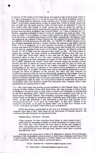 93
of exports of CPD made by the Adani group of companies was received back within 4
to 7 days of opening of the L/cs, as can be seen from the above worksheet shown to
him. On being asked to elaborate on the remarks as to "Credit at Dubai", "Credit at
A'bad", in the above details shown to him he stated that "Credit at Dubai" means the
date of credit into the bank account of the overseas party, as intimated to them by
their Dubai office and "Credit at A'bad" means the date on which the amount is
received in the account of their companies for payments of exports of diamonds, which
as seen from the above worksheet was received within 4 to 7 days of opening the L/c.
Further, regarding availment of buyer's credit, he explained one entry as below: "The
entry at Sr.No. 2 is in respect of buyers credit opened by Bank of India Jersey for
which the Letter of Comfort was issued by ICICI Bank, Ahmedabad. The Buyers credit
was opened at the request of Adani Exports Ltd. for payment of invoice No.991-DBL,
for 1089591.70 US$ and invoice No.992-DBL, for 1093487.73 US$ for imports of Cut
and Polished diamonds from M/ s. Daboul Trading. His attention was drawn towards
Sr.No. 2 & 3 of Annexure 'A' to his statement according to which the above two
invoices was dated 07/11/2004 and the payment terms was 90 days DA, accordingly
the due date for payment of the invoice is 5/2/2005. However, the Buyer's credit was
opened on 19/11/2004 and the payments were made by AEL. On being asked to
explain the columns "the value received at Ahmedabad" which in this case was on
23/11/2004 and "Cycle days" which in this case was 04 days, he stated that as
mentioned above in case of L/cs "the value received at Ahmedabad" would mean
receipt of payments by their companies for export of CPD, which in the above case is
23/ 11/ 2004. Similarly the column "Cycle days" involved means the number of days
between the date on which the buyers credit was taken and the date on which the
payment for exports were received by the Indian companies." Further, regarding
manipulation in the terms of payment in the import invoice presented to the bank
from "60/90 days" to "at sight", he stated that they in the banking department had not
changed the terms of payment on the invoices, but when ever they received the
invoices for payments from the Precious Metal Desk, headed by Shri Sameer Vora, the
terms of payments were already changed to "AT SIGHT" from "60/90 days". On being
asked he interalia deposed that no discount was paid by the overseas companies for
the prepayments made by them. On being further asked he stated that for import of
commodities other then precious metals and diamonds their company didnot make
prepayments by availing buyer's credit.
7.3.1 Shri Vipul Desai was mailing a excel worksheet to Shri Rakesh Shah, who was
incharge of Adani Global, Dubai, Shri Sunil Shah, who was incharge of Adani Global
at Singapore, as well as copy to many others at Dubai and Singapore is corroborated
by the excel worksheet tided `_,D215' recovered from his computer hard disk by the
Directorate of Forensic Science. This worksheet contained similar details of Lies /
Buyers Credit as detailed in worksheet titled 41E90400 and LCRECORD 1 mentioned
above. In the said worksheet it was mentioned at Row No.4 that "Details of No.
2,4,7,8,12,13,14,15,19 to be given by A.bad office", at Row No.5 "Details of No.
5,6,9,10,11,16,18,20 to be given by Dubai office" and at Row No.6 "Details of No.
2,17,21 to be given by Dubai/ A,bad office as per arrangement".
Which was further corroborated by the text of a document recovered from the
computer hard disk of Shri Vipul Desai by the Directorate of Forensic Science. The
contents of the said document is reproduced below :
"Madam Mary / Mr.Sunil / Mr.tejal
Today onwards, We have introduce Excel sheet for daily update buyers'
credit data for immediate availably of credit information in various party
A/c. Every day I will forward the excel sheet to Dubai and Singapore
office, you please insert the data in the same sheet for the related party
A/c. and forward the same through email. Buyers' credit data is starting
from ROW No. 442".
And also by the instructions of Shri C.E. Mahadevan, Deputy General Manager,
Banking of AEL Ahmedabad communicated to Tejal Desai, Sudhakar and Manoj Nair
of Adani Global, UAE vide e-Mail dtd.17/4/2004, which very clearly reveal the nature
of the transactions. The said e-Mail is reproduced below :-
" From: " mahadevan" < mah ad evan@ad anigroup. corn>
To: "Tejal Desai" <adaniglobal@,adani-global.com>
•
 