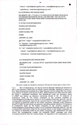 96
•
"rakesli" <rakesh@adani-global.com>, <nayak@adanigroup.corn>,
"mahadevan" <mahadevan@adanigroup.corn>
K/A SUNILBHAI AND MADAM MARY
WE REMITT US$ 1,773,959.31 TO GRACIOUS UOB BANK FROM MINE
GOLD(DUBAI EXCHANGE) ON 20/1/06 AND US$ 1,725,187.33 TO
GRACIOUS OCBC BANK FROM MINE GOLD(DUBAI EXCHANGE) ON
22/01/06
IT IS FOR YOUR INFORMATION.
THANKS AND REGARDS
RAJESH SAGAR
ADANI GLOBAL FZE
DUBAI
JANUARY 22, 2006
LEI From: "rsagar" <rsagar@adani-global.corn>
To: "Smshah" <smshah@adanigroup.corn>, "Mary"
<mary@adanigroup.corn>
Cc: "rao" <rao@adani-global.com>, <savan@adani-global.com>,
"rakesh" <rakesh@adani-global.corn>, <nayak@adanigroup.corn>,
"mahadevan" <mahadevan@adanigroup.corn>
K/A SUNILBHAI AND MADAM MARY
WE REMITT US$ 1,452,261.00 TO GRACIOUS OCBC BANK FROM TANB
TRDG.
IT IS FOR YOUR INFORMATION.
THANKS AND REGARDS
RAJESH SAGAR
ADANI GLOBAL FZE
DUBAI
JANUARY 23 , 2006
All such e-mails are detailed in Annexure 'M' and are relied upon in this r.otice.
7.3.5 Shri C.E.Mahadevan, the Deputy General Manager (Banking & Finance) of
AEL in his statement stated that as Deputy General Manager, Banking & Finance of
M/s. Adani Enterprises (erstwhile M/s. Adani Exports Ltd.) he looked after the receipt
and payment of exports and imports of M/s. Adani Exports Ltd. (AEL) and the other
five group / associated companies. Shri Mahadevan under his statement dated
4/1/2007 was shown an annexure containing details of the 18 instances of
remittances made by the Indian companies to the overseas suppliers in
Dubai/Singapore/Hongkong for import of cut & polished diamonds, gold etc. and the
consequential remittances made by the overseas buyers to the Indian companies for
the exports of diamonds made by the Indian companies. Similarly under statement
dated 6/1/2007 he was shown an annexure containing similar details of 19 Instances
of remittances made by the Indian companies to the overseas suppliers in
Dubai/Singapore/Hong Kong for import of cut & polished diamonds, gold etc. and the
consequential remittances made by the overseas buyers to the Indian companies for
the exports of diamonds made by the Indian companies. Shri Mahadevan was also
shown the corresponding e-mails, the interbank SWIFT messages and other
documents received from the various banks. He explained a few transactions on an
 
