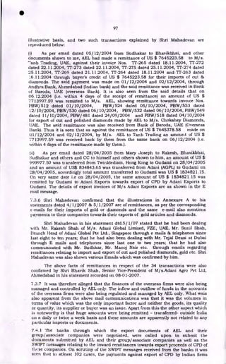 97
illustrative basis, and two such transactions explained by Shri Mahadevan are
reproduced below:
(1) As per email dated 05/12/2004 from Sudhakar to Bhavikbhai, and other
documents shown to me, AEL had made a remittance of US $ 7645223.58 to M/s.
"anb Trading, UAE, against their invoice Nos. Tr-265 dated 18.11.2004, TT-272
dated 22.11.2004, TT-273 dated 22.11.2004, TT-275 dated 25.11.2004, TT-274 dated
25.11.2004, TT-269 dated 21.11.2004, TT-264 dated 18.11.2004 and TT-263 dated
16.11.2004 through buyer's credit of US $ 7645223.58 for their imports of cut &
diamonds. The said payment was made on 01/12/2004 and 02/12/2004, through
Andhra Bank, Ahmedabad (Indian bank) and the said remittance was received in Bank
of Baroda, UAE (overseas Bank). It is also seen from the said details that on
06.12.2004 (i.e. within 4 days of the receipt of remittance) an amount of US $
7713997.59 was remitted to M/s. AEL, showing remittance towards invoice Nos.
PBW/ 512 dated 01/10/2004, PBW/524 dated 05/10/2004, PBW/553 dated
12/10/2004, PBW/530 dated 06/10/2004, PBW/532 dated 06/ 10/2004, PBW/549
dated 11/10/2004, PBW/481 dated 24/09/2004 and PBW/518 dated 04/10/2004
for export of cut and polished diamonds made by AEL to M/s. Chokshey Diamonds,
IJAE. The said remittance was also received from Bank of Baroda, UAE (Overseas
Bank). Thus it is seen that as against the remittance of US $ 7645378.58 made on
01/12/2004 and 02/12/2004, by M/s. AEL to Tanb Trading an amount of US $
7713997.59 was received back by them from the same bank on 06/12/2004 (i.e.
within 4 days of the remittance made by them.).
(ii) As per email dated 28/04/2005 from Mary Joseph to Rakesh, Bhavikbhai,
Sudhakar and others and CC to himself and others shown to him, an amount of US $
999977.50 was transferred from Twinklediam, Hong Kong to Gudami on 28/04/2005
and an amount of US$ 834843.65 was transferred from Adani (AGPL) to Gudami on
28/04/2005, accordingly total amount transferred to Gudami was US $ 1834821.15.
On very same date i.e on 28/04/2005, the same amount of US $ 1834821.15 was
remitted by Gudami to Adani Exports towards export of CPD by Adani Exports to
Gudami. The details of export invoices of M/s Adani Exports are as shown in the E
mail message.
7.3.6 Shri Mahadevan confirmed that the illustrations in Annexure A to his
statements dated 4/ 1/ 2007 & 5/ 1/2007 are of remittances, as per the corresponding
c-mails for their imports of gold or diamonds and the same e-mail also mentions
Payments to their companies towards their exports of gold articles and diamonds.
Shri Mahadevan in his statement dtd.5/1/07 stated that he had been dealing
with Mr. Rakesh Shah of M/s. Adani Global Limited, FZE, UAE, Mr. Sunil Shah,
Branch Head of Adani Global Pte Ltd., Singapore through e mails & telephones since
last eight to ten years; that he had also been dealing with Mr. Tejal Deasi at Dubai
through E mails and telephones since last one to two years; that he had also
communicated with Mr. Sudhkar, Mr. Manoj Nair etc. through emails regarding
remittances relating to import and export of cut and polished diamonds, gold etc. Shri
Mahadevan was also shown various Emails which was confirmed by him.
The above facts of remittances in respect of the 34 transactions were also
confirmed by Shri Bhavik Shah, Senior Vice-President of M/s.Adani Agro Pvt Ltd,
Ahmedabad in his statement recorded on 08-01-2007.
7.3.7 It was therefore alleged that the finances of the overseas firms were also being
managed and controlled by AEL only. The inflow and outflow of funds in the accounts
of the overseas firms were also being regulated and managed by AEL only. What wais
also apparent from the above mail communications was that it was the volumes in
terms of value which was the only important factor and neither the goods, its quality
or quantity, its supplier or buyer was an issue. Apart from this the other aspect which
is noteworthy is that huge amounts were being remitted - transferred- outside India
on a daily or twice a week basis and these amounts are apparently not related to any
particular imports or documents.
7.4.1 The banks through which the export documents of AEL and their
group/associate companies were negotiated, were called upon to submit the
documents submitted by AEL and their group/associate companies as well as the
SWIFT messages relating to the inward remittances towards export proceeds of CPD of
these companies. On scrutiny of the SWIFT messages received from the banks it was
seen that in atleast 102 cases, the payments against export of CPD by Indian firms
•
 
