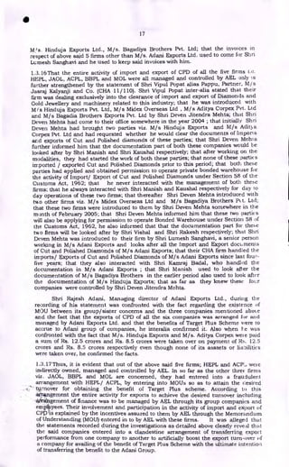 17
M/s. Hinduja Exports Ltd., M/s. Bagadiya Brothers Pvt. Ltd; that the invoices in
respect of above said 5 firms other than M/s. Adani Exports Ltd. used to come for Shri
Lumesh Sanghavi and he used to keep said invoices with him.
1.3.16 That the entire activity of import and export of CPD of all the five firms
HEPL, JAOL, ACPL, BBPL and MOL were all managed and controlled by AEL only is
further strengthened by the statement of Shri Vipul Popat alias Pappu, Partner, M/s
Jasraj Kalyanji and Co. (CHA 11/ 110). Shri Vipul Popat inter-alia stated that their
firm was dealing exclusively into the clearance of import and export of Diamonds and
Gold Jewellery and machinery related to this industry; that he was introduced with
M /s Hinduja Exports Pvt. Ltd, M/s Midex Overseas Ltd , M/s Aditya Corpex Pvt. Ltd
and M/s Bagadia Brothers Exports Pvt. Ltd by Shri Deven Jitendra Mehta; that Shri
Deven Mehta had come to their office somewhere in the year 2004 ; that initially Shri
Deven Mehta had brought two parties viz. M/s Hinduja Exports and M/s Adit3a
Corpex Pvt. Ltd and had requested whether he would clear the documents of Import s
and exports of Cut and Polished diamonds of these parties; that Shri Deven Mehl a
further informed him that the documentation part of both these companies would be
looked after by Shri Manish and Shri Kaushal respectively; that after working on the
modalities, they had started the work of both these parties; that none of these parties
imported / exported Cut and Polished Diamonds prior to this period; that both these
parties had applied and obtained permission to operate private bonded warehouse for
the activity of Import/ Export of Cut and Polished Diamonds under Section 58 of the
Customs Act, 1962; that he never interacted with the management of both these
firms; that he always interacted with Shri Manish and Kaushal respectively for day to
day operations of these two firms; that thereafter Shri Deven Mehta introduced with
two other firms viz. M/s Midex Overseas Ltd and M/s Bagadiya Brothers Pt t. Ltd;
that these two firms were introduced to them by Shri Deven Mehta somewhere in the
month of February 2005; that Shri Deven Mehta informed him that these two parties
will also be applying for permission to operate Bonded Warehouse under Section 58 of
the Customs Act, 1962, he also informed that that the documentation part for these
two firms will be looked after by Shri Vishal and Shri Rakesh respectively; that Shri
Deven Mehta was introduced to their firm by Shri Lumesh Sanghavi, a senior person
working in M/s Adani Exports and looks after all the Import and Export documents
of Cut and Polished Diamonds of M/s Adani Exports; that their CHA firm handled the
imports/ Exports of Cut and Polished Diamonds of M/s Adani Exports since last four-
five years; that they also interacted with Shri Kamraj Badal, who handled the
documentation in M/s Adani Exports ; that Shri Manish used to look after the
documentation of M/s Bagadiya Brothers in the earlier period also used to look after
the documentation of M/s Hinduja Exports; that as far as they knew these four
companies were controlled by Shri Deven Jitendra Mehta.
Shri Rajesh Adani, Managing director of Adani Exports Ltd., during the
recording of his statement was confronted with the fact regarding the existence of
MOU between its group/sister concerns and the three companies mentioned aboN e
and the fact that the exports of CPD of all the six companies was arranged for and
managed by Adani Exports Ltd. and that the benefits of Target Plus Scheme were to
accrue to Adani group of companies, he interalia confirmed it. Also when Le was
confronted with the fact that M/s. Hinduja Exports and M/s. Aditya Corpex wei e paid
a sum of Rs. 12.5 crores and Rs. 8.5 crores were taken over on payment of 12.5
crores and Rs. 8.5 crores respectively even though none of its asssets or liabilities
were taken over, he confirmed the facts.
1.:3.17 Thus, it is evident that out of the above said five firms; HEPL and ACP:, weie
indirectly owned, managed and controlled by AEL. In so far as the other three firms
viz. JAOL, BBPL and MOL are concerned, they had entered into a fraudulent
arrangement with HEPL/ ACPL, by entering into MOUs so as to attain the desired
.
turnover for obtaining the benefit of Target Plus scheme. According to this
aitAngement the entire activity for exports to achieve the desired turnover including
'arrangement of finance was to be managed by AEL through its group companies and
emplioyees. Their involvement and participation in the activity of import and export of
CPI:As explained by the incentives assured to them by AEL through the Memorandum
of Understanding (MOU) entered in to by AEL with these firms. It was alleged that
the statements recorded during the investigations as detailed above clearly reveal that
the said companies entered into a clandestine arrangement of transferring export
performance from one company to another to artificially boost the export turn-over of
a company for availing of the benefit of Target Plus Scheme with the ultimate intention
of transferring the benefit to the Adani Group.
•
 